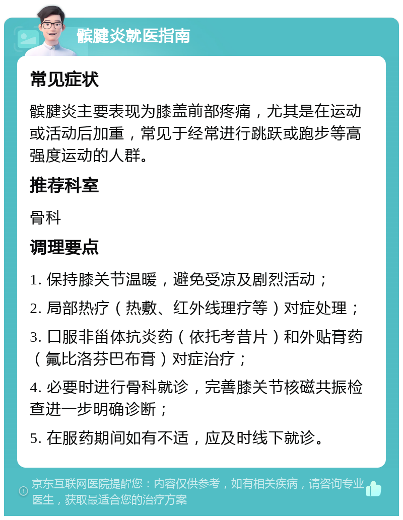 髌腱炎就医指南 常见症状 髌腱炎主要表现为膝盖前部疼痛，尤其是在运动或活动后加重，常见于经常进行跳跃或跑步等高强度运动的人群。 推荐科室 骨科 调理要点 1. 保持膝关节温暖，避免受凉及剧烈活动； 2. 局部热疗（热敷、红外线理疗等）对症处理； 3. 口服非甾体抗炎药（依托考昔片）和外贴膏药（氟比洛芬巴布膏）对症治疗； 4. 必要时进行骨科就诊，完善膝关节核磁共振检查进一步明确诊断； 5. 在服药期间如有不适，应及时线下就诊。