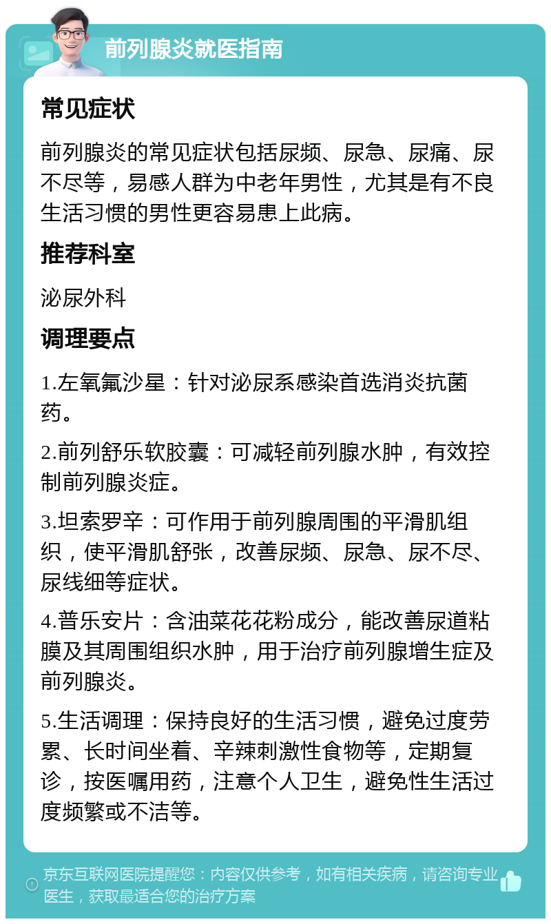 前列腺炎就医指南 常见症状 前列腺炎的常见症状包括尿频、尿急、尿痛、尿不尽等，易感人群为中老年男性，尤其是有不良生活习惯的男性更容易患上此病。 推荐科室 泌尿外科 调理要点 1.左氧氟沙星：针对泌尿系感染首选消炎抗菌药。 2.前列舒乐软胶囊：可减轻前列腺水肿，有效控制前列腺炎症。 3.坦索罗辛：可作用于前列腺周围的平滑肌组织，使平滑肌舒张，改善尿频、尿急、尿不尽、尿线细等症状。 4.普乐安片：含油菜花花粉成分，能改善尿道粘膜及其周围组织水肿，用于治疗前列腺增生症及前列腺炎。 5.生活调理：保持良好的生活习惯，避免过度劳累、长时间坐着、辛辣刺激性食物等，定期复诊，按医嘱用药，注意个人卫生，避免性生活过度频繁或不洁等。