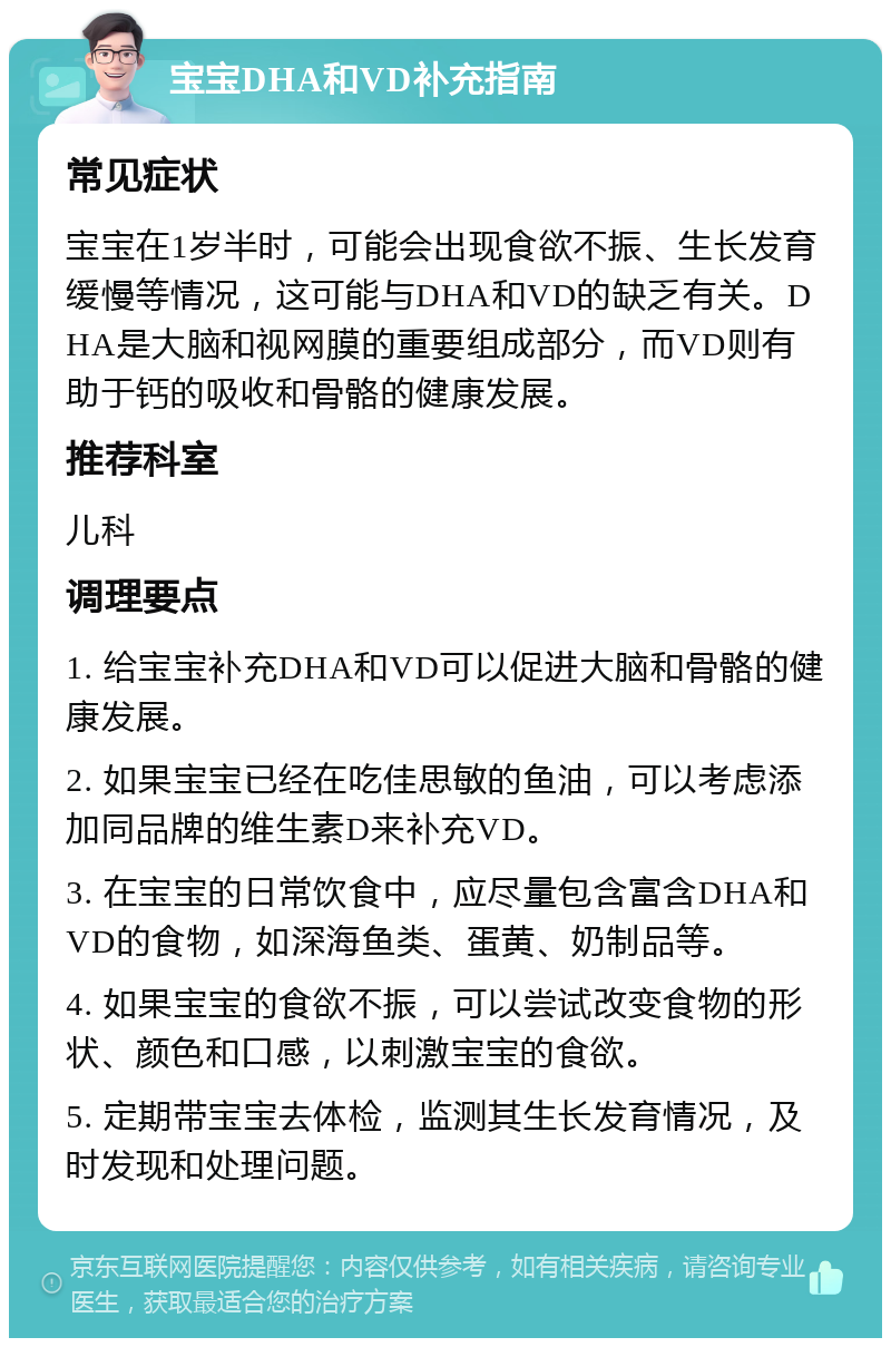 宝宝DHA和VD补充指南 常见症状 宝宝在1岁半时，可能会出现食欲不振、生长发育缓慢等情况，这可能与DHA和VD的缺乏有关。DHA是大脑和视网膜的重要组成部分，而VD则有助于钙的吸收和骨骼的健康发展。 推荐科室 儿科 调理要点 1. 给宝宝补充DHA和VD可以促进大脑和骨骼的健康发展。 2. 如果宝宝已经在吃佳思敏的鱼油，可以考虑添加同品牌的维生素D来补充VD。 3. 在宝宝的日常饮食中，应尽量包含富含DHA和VD的食物，如深海鱼类、蛋黄、奶制品等。 4. 如果宝宝的食欲不振，可以尝试改变食物的形状、颜色和口感，以刺激宝宝的食欲。 5. 定期带宝宝去体检，监测其生长发育情况，及时发现和处理问题。