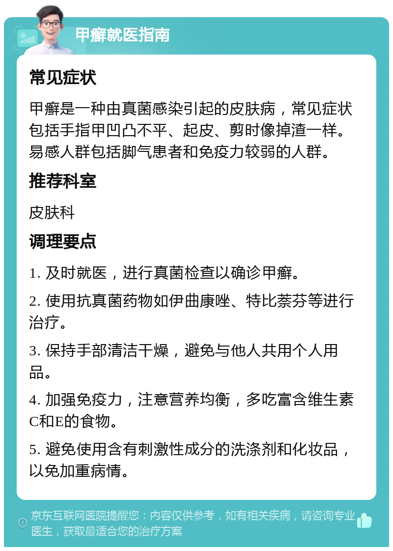 甲癣就医指南 常见症状 甲癣是一种由真菌感染引起的皮肤病，常见症状包括手指甲凹凸不平、起皮、剪时像掉渣一样。易感人群包括脚气患者和免疫力较弱的人群。 推荐科室 皮肤科 调理要点 1. 及时就医，进行真菌检查以确诊甲癣。 2. 使用抗真菌药物如伊曲康唑、特比萘芬等进行治疗。 3. 保持手部清洁干燥，避免与他人共用个人用品。 4. 加强免疫力，注意营养均衡，多吃富含维生素C和E的食物。 5. 避免使用含有刺激性成分的洗涤剂和化妆品，以免加重病情。