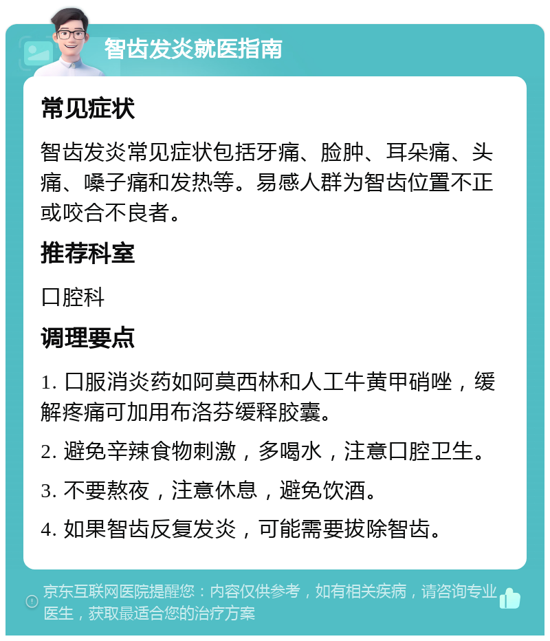 智齿发炎就医指南 常见症状 智齿发炎常见症状包括牙痛、脸肿、耳朵痛、头痛、嗓子痛和发热等。易感人群为智齿位置不正或咬合不良者。 推荐科室 口腔科 调理要点 1. 口服消炎药如阿莫西林和人工牛黄甲硝唑，缓解疼痛可加用布洛芬缓释胶囊。 2. 避免辛辣食物刺激，多喝水，注意口腔卫生。 3. 不要熬夜，注意休息，避免饮酒。 4. 如果智齿反复发炎，可能需要拔除智齿。