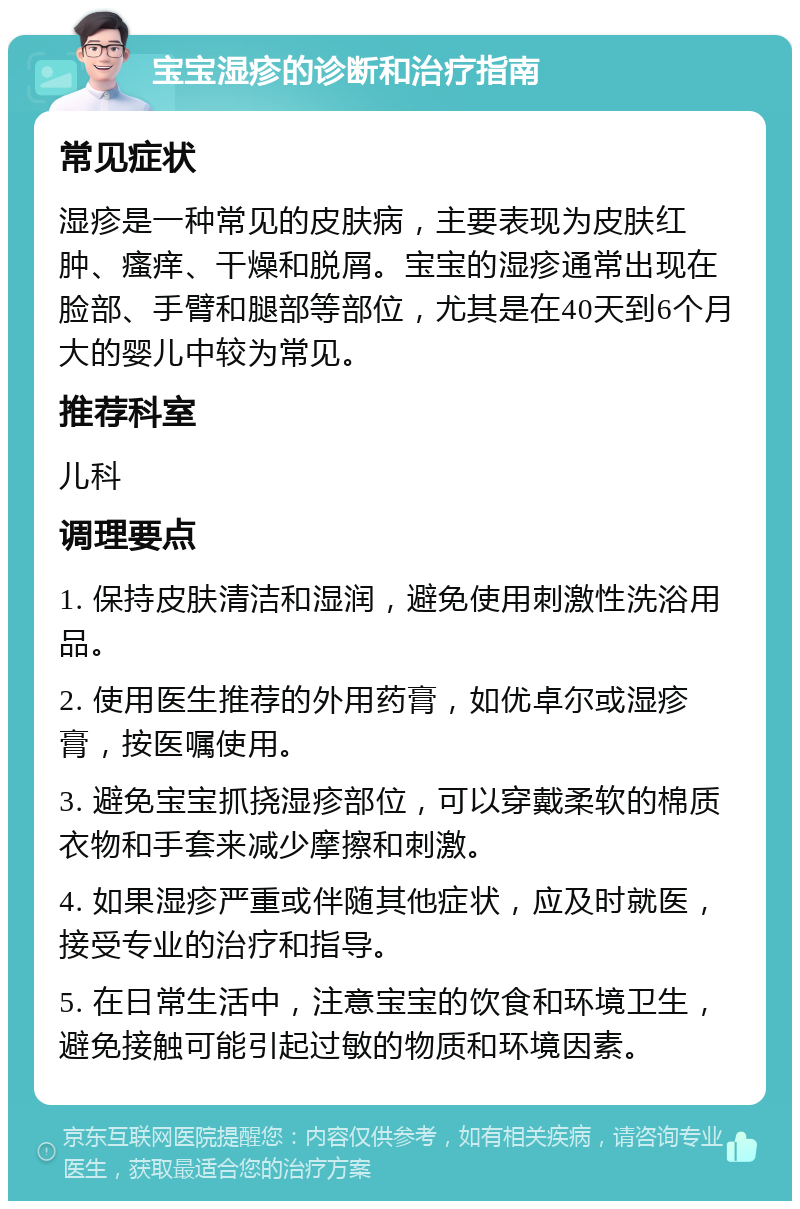 宝宝湿疹的诊断和治疗指南 常见症状 湿疹是一种常见的皮肤病，主要表现为皮肤红肿、瘙痒、干燥和脱屑。宝宝的湿疹通常出现在脸部、手臂和腿部等部位，尤其是在40天到6个月大的婴儿中较为常见。 推荐科室 儿科 调理要点 1. 保持皮肤清洁和湿润，避免使用刺激性洗浴用品。 2. 使用医生推荐的外用药膏，如优卓尔或湿疹膏，按医嘱使用。 3. 避免宝宝抓挠湿疹部位，可以穿戴柔软的棉质衣物和手套来减少摩擦和刺激。 4. 如果湿疹严重或伴随其他症状，应及时就医，接受专业的治疗和指导。 5. 在日常生活中，注意宝宝的饮食和环境卫生，避免接触可能引起过敏的物质和环境因素。