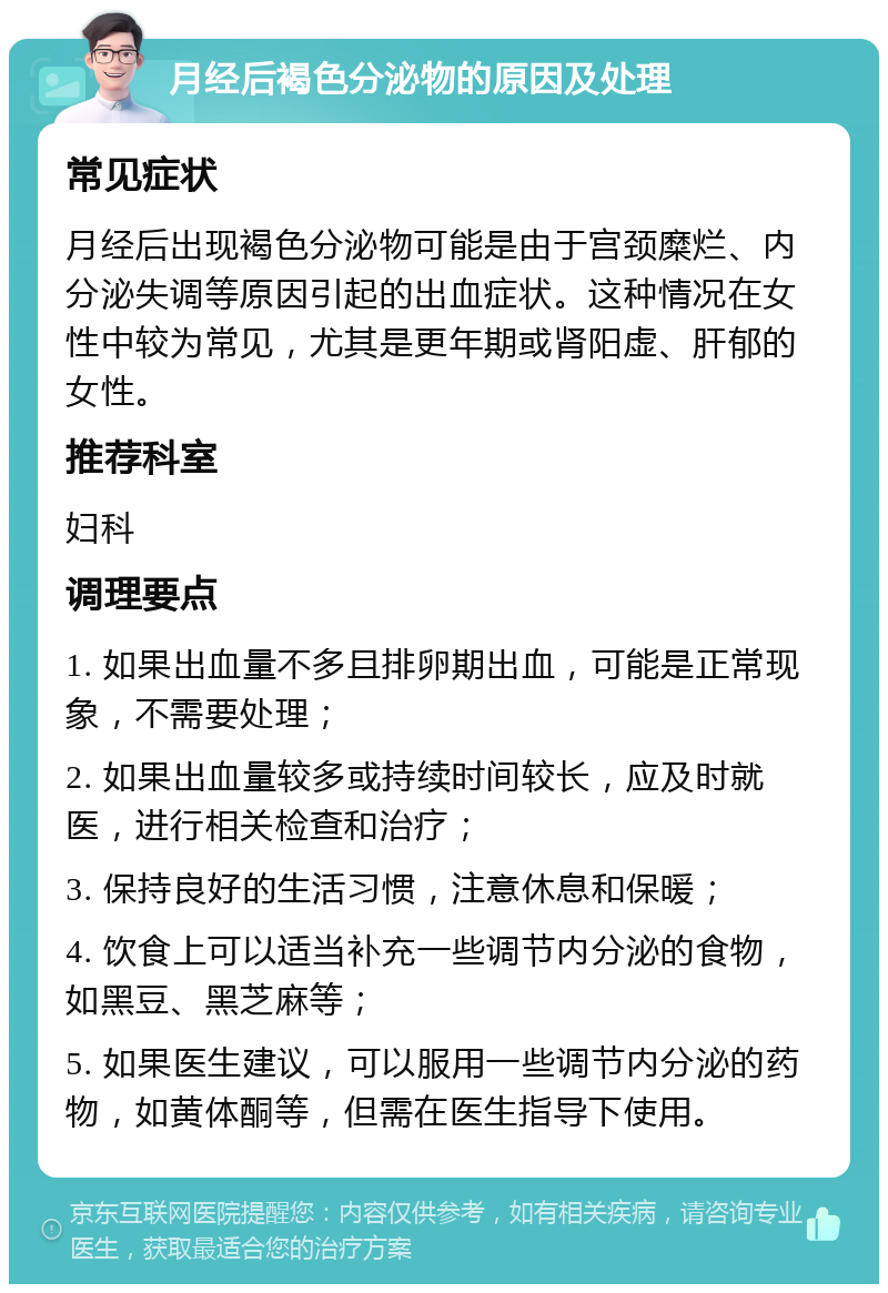 月经后褐色分泌物的原因及处理 常见症状 月经后出现褐色分泌物可能是由于宫颈糜烂、内分泌失调等原因引起的出血症状。这种情况在女性中较为常见，尤其是更年期或肾阳虚、肝郁的女性。 推荐科室 妇科 调理要点 1. 如果出血量不多且排卵期出血，可能是正常现象，不需要处理； 2. 如果出血量较多或持续时间较长，应及时就医，进行相关检查和治疗； 3. 保持良好的生活习惯，注意休息和保暖； 4. 饮食上可以适当补充一些调节内分泌的食物，如黑豆、黑芝麻等； 5. 如果医生建议，可以服用一些调节内分泌的药物，如黄体酮等，但需在医生指导下使用。