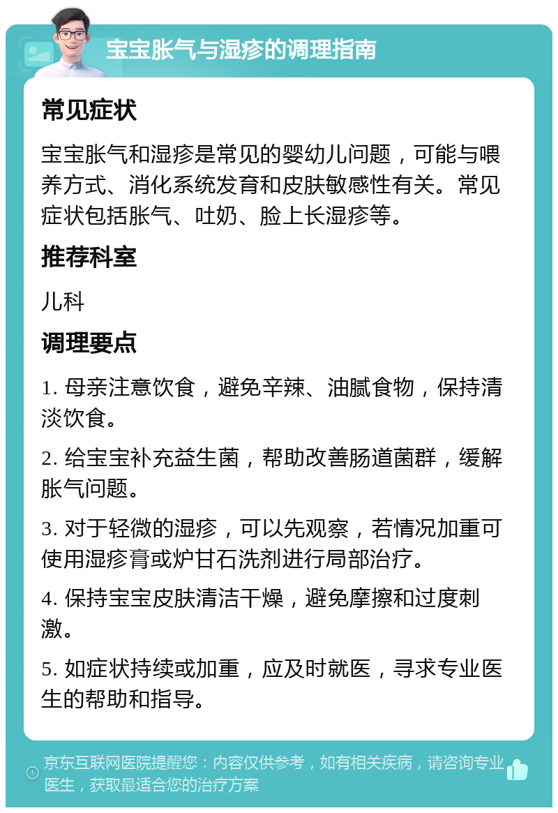 宝宝胀气与湿疹的调理指南 常见症状 宝宝胀气和湿疹是常见的婴幼儿问题，可能与喂养方式、消化系统发育和皮肤敏感性有关。常见症状包括胀气、吐奶、脸上长湿疹等。 推荐科室 儿科 调理要点 1. 母亲注意饮食，避免辛辣、油腻食物，保持清淡饮食。 2. 给宝宝补充益生菌，帮助改善肠道菌群，缓解胀气问题。 3. 对于轻微的湿疹，可以先观察，若情况加重可使用湿疹膏或炉甘石洗剂进行局部治疗。 4. 保持宝宝皮肤清洁干燥，避免摩擦和过度刺激。 5. 如症状持续或加重，应及时就医，寻求专业医生的帮助和指导。