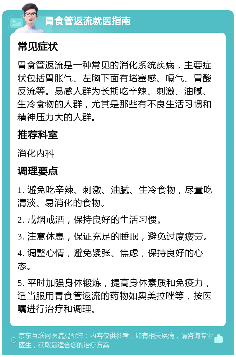 胃食管返流就医指南 常见症状 胃食管返流是一种常见的消化系统疾病，主要症状包括胃胀气、左胸下面有堵塞感、嗝气、胃酸反流等。易感人群为长期吃辛辣、刺激、油腻、生冷食物的人群，尤其是那些有不良生活习惯和精神压力大的人群。 推荐科室 消化内科 调理要点 1. 避免吃辛辣、刺激、油腻、生冷食物，尽量吃清淡、易消化的食物。 2. 戒烟戒酒，保持良好的生活习惯。 3. 注意休息，保证充足的睡眠，避免过度疲劳。 4. 调整心情，避免紧张、焦虑，保持良好的心态。 5. 平时加强身体锻炼，提高身体素质和免疫力，适当服用胃食管返流的药物如奥美拉唑等，按医嘱进行治疗和调理。