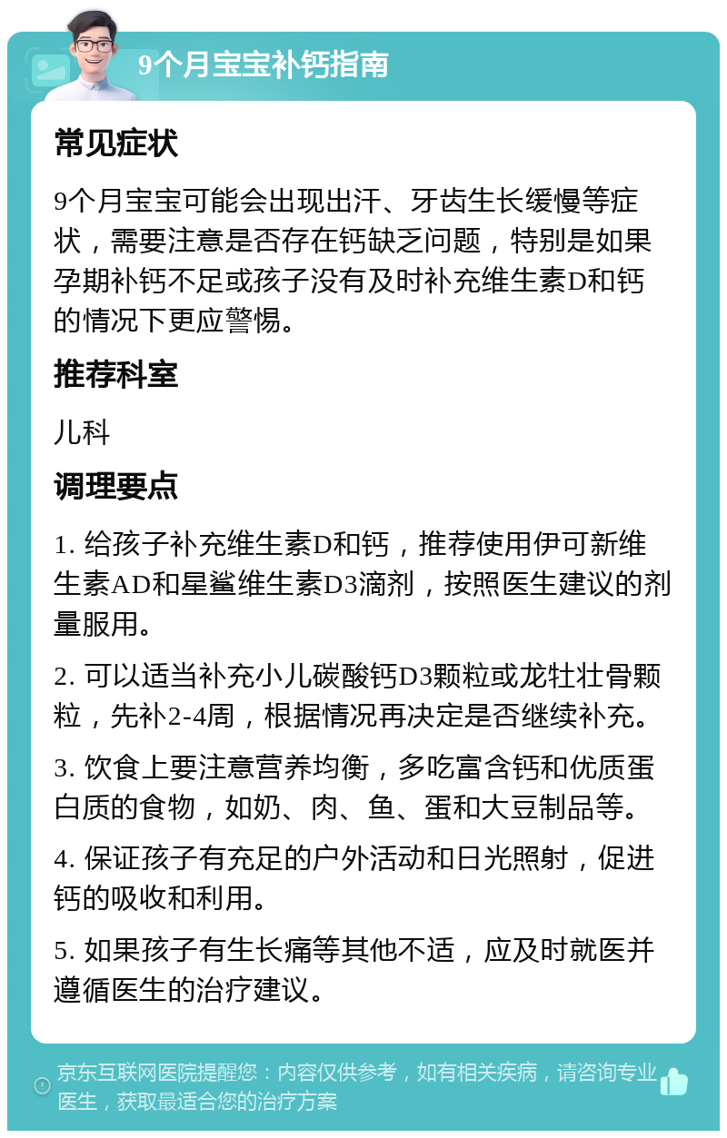 9个月宝宝补钙指南 常见症状 9个月宝宝可能会出现出汗、牙齿生长缓慢等症状，需要注意是否存在钙缺乏问题，特别是如果孕期补钙不足或孩子没有及时补充维生素D和钙的情况下更应警惕。 推荐科室 儿科 调理要点 1. 给孩子补充维生素D和钙，推荐使用伊可新维生素AD和星鲨维生素D3滴剂，按照医生建议的剂量服用。 2. 可以适当补充小儿碳酸钙D3颗粒或龙牡壮骨颗粒，先补2-4周，根据情况再决定是否继续补充。 3. 饮食上要注意营养均衡，多吃富含钙和优质蛋白质的食物，如奶、肉、鱼、蛋和大豆制品等。 4. 保证孩子有充足的户外活动和日光照射，促进钙的吸收和利用。 5. 如果孩子有生长痛等其他不适，应及时就医并遵循医生的治疗建议。