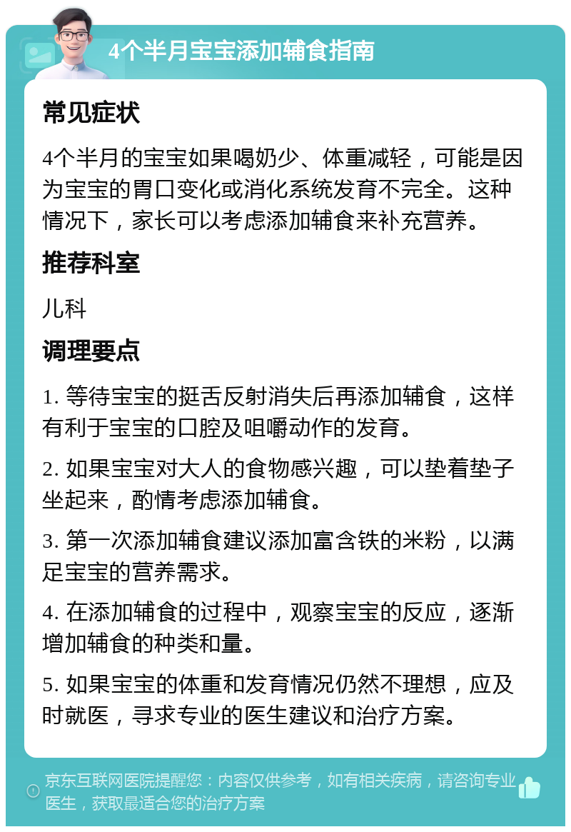 4个半月宝宝添加辅食指南 常见症状 4个半月的宝宝如果喝奶少、体重减轻，可能是因为宝宝的胃口变化或消化系统发育不完全。这种情况下，家长可以考虑添加辅食来补充营养。 推荐科室 儿科 调理要点 1. 等待宝宝的挺舌反射消失后再添加辅食，这样有利于宝宝的口腔及咀嚼动作的发育。 2. 如果宝宝对大人的食物感兴趣，可以垫着垫子坐起来，酌情考虑添加辅食。 3. 第一次添加辅食建议添加富含铁的米粉，以满足宝宝的营养需求。 4. 在添加辅食的过程中，观察宝宝的反应，逐渐增加辅食的种类和量。 5. 如果宝宝的体重和发育情况仍然不理想，应及时就医，寻求专业的医生建议和治疗方案。