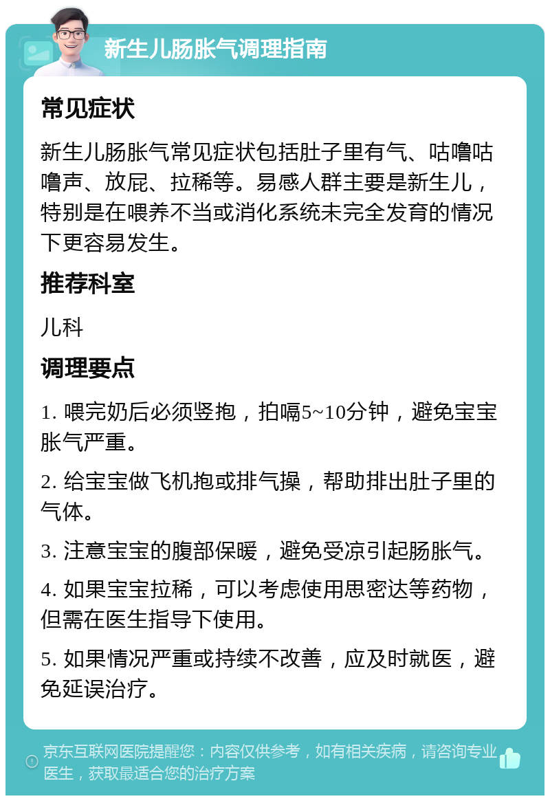 新生儿肠胀气调理指南 常见症状 新生儿肠胀气常见症状包括肚子里有气、咕噜咕噜声、放屁、拉稀等。易感人群主要是新生儿，特别是在喂养不当或消化系统未完全发育的情况下更容易发生。 推荐科室 儿科 调理要点 1. 喂完奶后必须竖抱，拍嗝5~10分钟，避免宝宝胀气严重。 2. 给宝宝做飞机抱或排气操，帮助排出肚子里的气体。 3. 注意宝宝的腹部保暖，避免受凉引起肠胀气。 4. 如果宝宝拉稀，可以考虑使用思密达等药物，但需在医生指导下使用。 5. 如果情况严重或持续不改善，应及时就医，避免延误治疗。