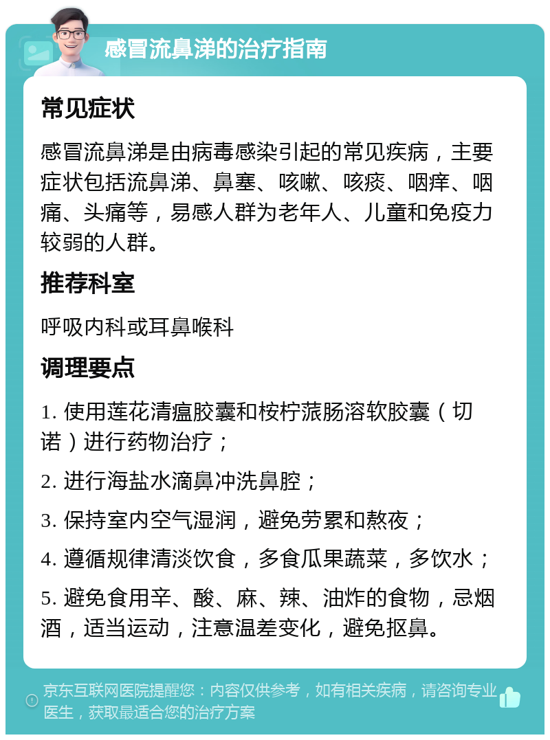 感冒流鼻涕的治疗指南 常见症状 感冒流鼻涕是由病毒感染引起的常见疾病，主要症状包括流鼻涕、鼻塞、咳嗽、咳痰、咽痒、咽痛、头痛等，易感人群为老年人、儿童和免疫力较弱的人群。 推荐科室 呼吸内科或耳鼻喉科 调理要点 1. 使用莲花清瘟胶囊和桉柠蒎肠溶软胶囊（切诺）进行药物治疗； 2. 进行海盐水滴鼻冲洗鼻腔； 3. 保持室内空气湿润，避免劳累和熬夜； 4. 遵循规律清淡饮食，多食瓜果蔬菜，多饮水； 5. 避免食用辛、酸、麻、辣、油炸的食物，忌烟酒，适当运动，注意温差变化，避免抠鼻。