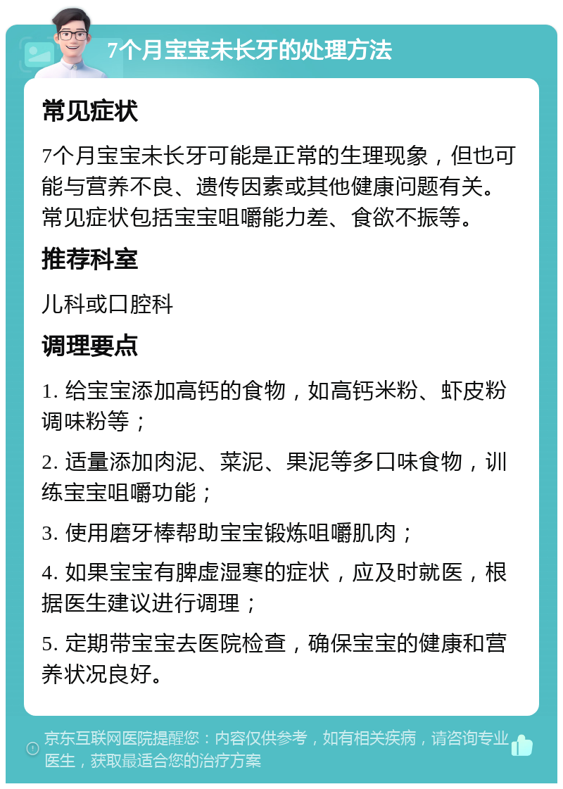 7个月宝宝未长牙的处理方法 常见症状 7个月宝宝未长牙可能是正常的生理现象，但也可能与营养不良、遗传因素或其他健康问题有关。常见症状包括宝宝咀嚼能力差、食欲不振等。 推荐科室 儿科或口腔科 调理要点 1. 给宝宝添加高钙的食物，如高钙米粉、虾皮粉调味粉等； 2. 适量添加肉泥、菜泥、果泥等多口味食物，训练宝宝咀嚼功能； 3. 使用磨牙棒帮助宝宝锻炼咀嚼肌肉； 4. 如果宝宝有脾虚湿寒的症状，应及时就医，根据医生建议进行调理； 5. 定期带宝宝去医院检查，确保宝宝的健康和营养状况良好。