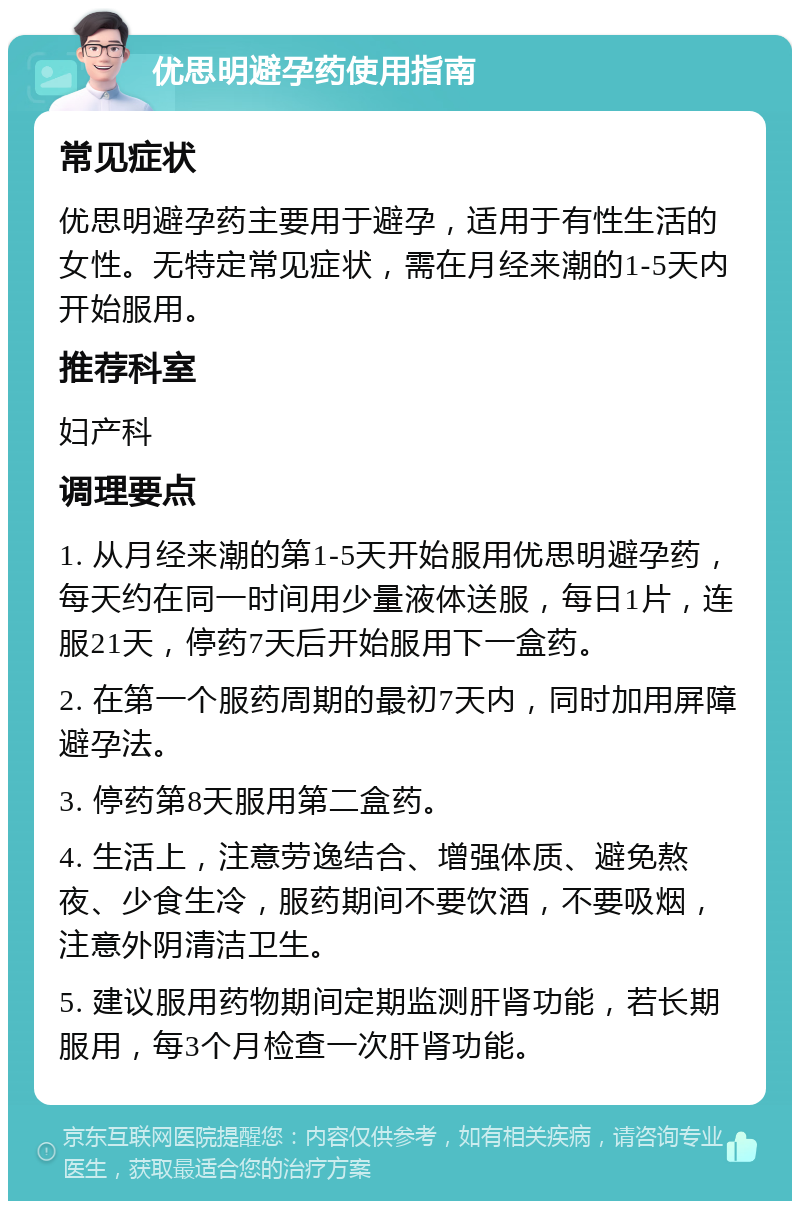 优思明避孕药使用指南 常见症状 优思明避孕药主要用于避孕，适用于有性生活的女性。无特定常见症状，需在月经来潮的1-5天内开始服用。 推荐科室 妇产科 调理要点 1. 从月经来潮的第1-5天开始服用优思明避孕药，每天约在同一时间用少量液体送服，每日1片，连服21天，停药7天后开始服用下一盒药。 2. 在第一个服药周期的最初7天内，同时加用屏障避孕法。 3. 停药第8天服用第二盒药。 4. 生活上，注意劳逸结合、增强体质、避免熬夜、少食生冷，服药期间不要饮酒，不要吸烟，注意外阴清洁卫生。 5. 建议服用药物期间定期监测肝肾功能，若长期服用，每3个月检查一次肝肾功能。