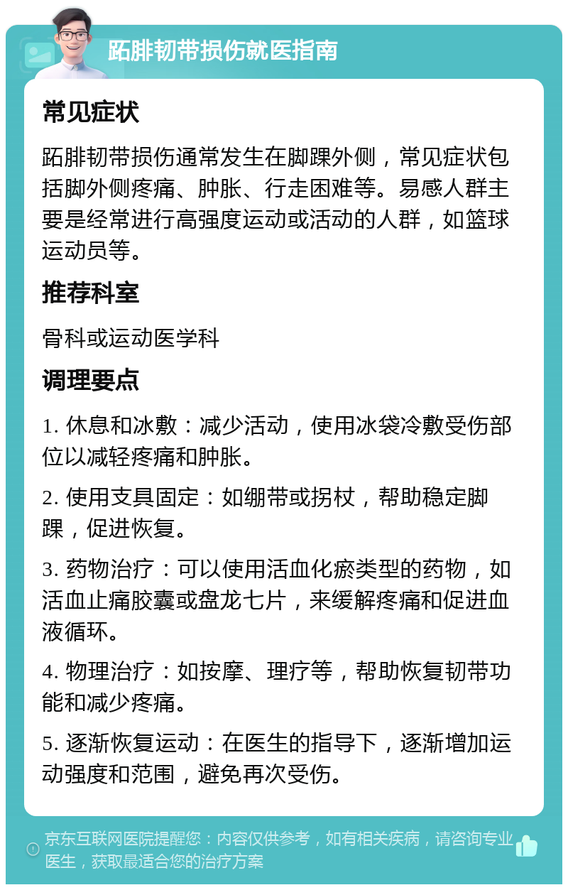 跖腓韧带损伤就医指南 常见症状 跖腓韧带损伤通常发生在脚踝外侧，常见症状包括脚外侧疼痛、肿胀、行走困难等。易感人群主要是经常进行高强度运动或活动的人群，如篮球运动员等。 推荐科室 骨科或运动医学科 调理要点 1. 休息和冰敷：减少活动，使用冰袋冷敷受伤部位以减轻疼痛和肿胀。 2. 使用支具固定：如绷带或拐杖，帮助稳定脚踝，促进恢复。 3. 药物治疗：可以使用活血化瘀类型的药物，如活血止痛胶囊或盘龙七片，来缓解疼痛和促进血液循环。 4. 物理治疗：如按摩、理疗等，帮助恢复韧带功能和减少疼痛。 5. 逐渐恢复运动：在医生的指导下，逐渐增加运动强度和范围，避免再次受伤。