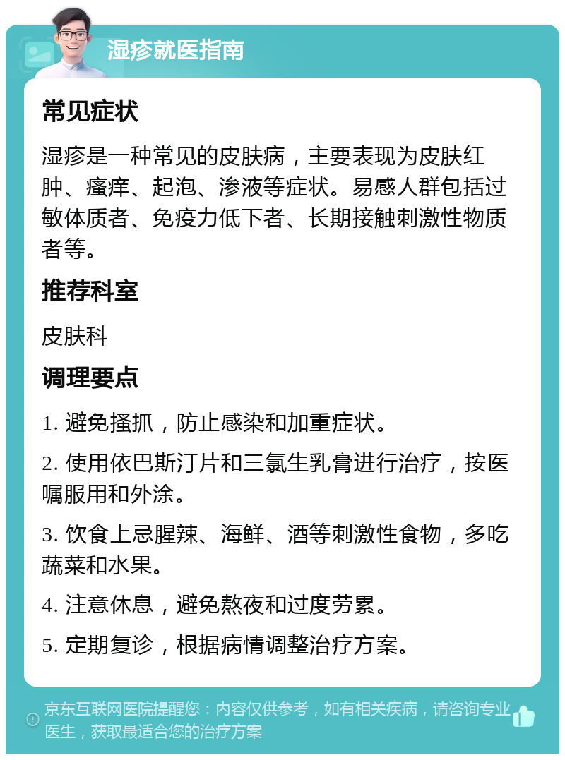 湿疹就医指南 常见症状 湿疹是一种常见的皮肤病，主要表现为皮肤红肿、瘙痒、起泡、渗液等症状。易感人群包括过敏体质者、免疫力低下者、长期接触刺激性物质者等。 推荐科室 皮肤科 调理要点 1. 避免搔抓，防止感染和加重症状。 2. 使用依巴斯汀片和三氯生乳膏进行治疗，按医嘱服用和外涂。 3. 饮食上忌腥辣、海鲜、酒等刺激性食物，多吃蔬菜和水果。 4. 注意休息，避免熬夜和过度劳累。 5. 定期复诊，根据病情调整治疗方案。