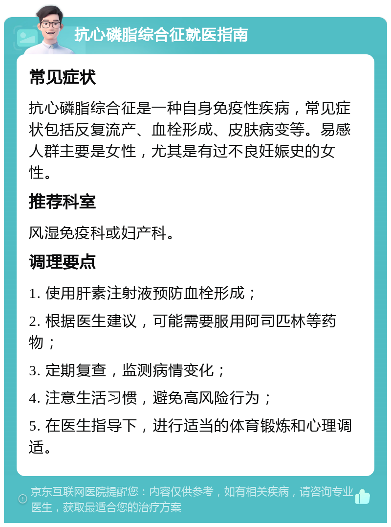 抗心磷脂综合征就医指南 常见症状 抗心磷脂综合征是一种自身免疫性疾病，常见症状包括反复流产、血栓形成、皮肤病变等。易感人群主要是女性，尤其是有过不良妊娠史的女性。 推荐科室 风湿免疫科或妇产科。 调理要点 1. 使用肝素注射液预防血栓形成； 2. 根据医生建议，可能需要服用阿司匹林等药物； 3. 定期复查，监测病情变化； 4. 注意生活习惯，避免高风险行为； 5. 在医生指导下，进行适当的体育锻炼和心理调适。