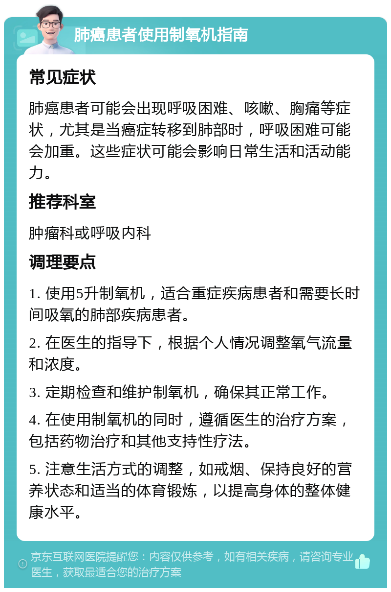 肺癌患者使用制氧机指南 常见症状 肺癌患者可能会出现呼吸困难、咳嗽、胸痛等症状，尤其是当癌症转移到肺部时，呼吸困难可能会加重。这些症状可能会影响日常生活和活动能力。 推荐科室 肿瘤科或呼吸内科 调理要点 1. 使用5升制氧机，适合重症疾病患者和需要长时间吸氧的肺部疾病患者。 2. 在医生的指导下，根据个人情况调整氧气流量和浓度。 3. 定期检查和维护制氧机，确保其正常工作。 4. 在使用制氧机的同时，遵循医生的治疗方案，包括药物治疗和其他支持性疗法。 5. 注意生活方式的调整，如戒烟、保持良好的营养状态和适当的体育锻炼，以提高身体的整体健康水平。