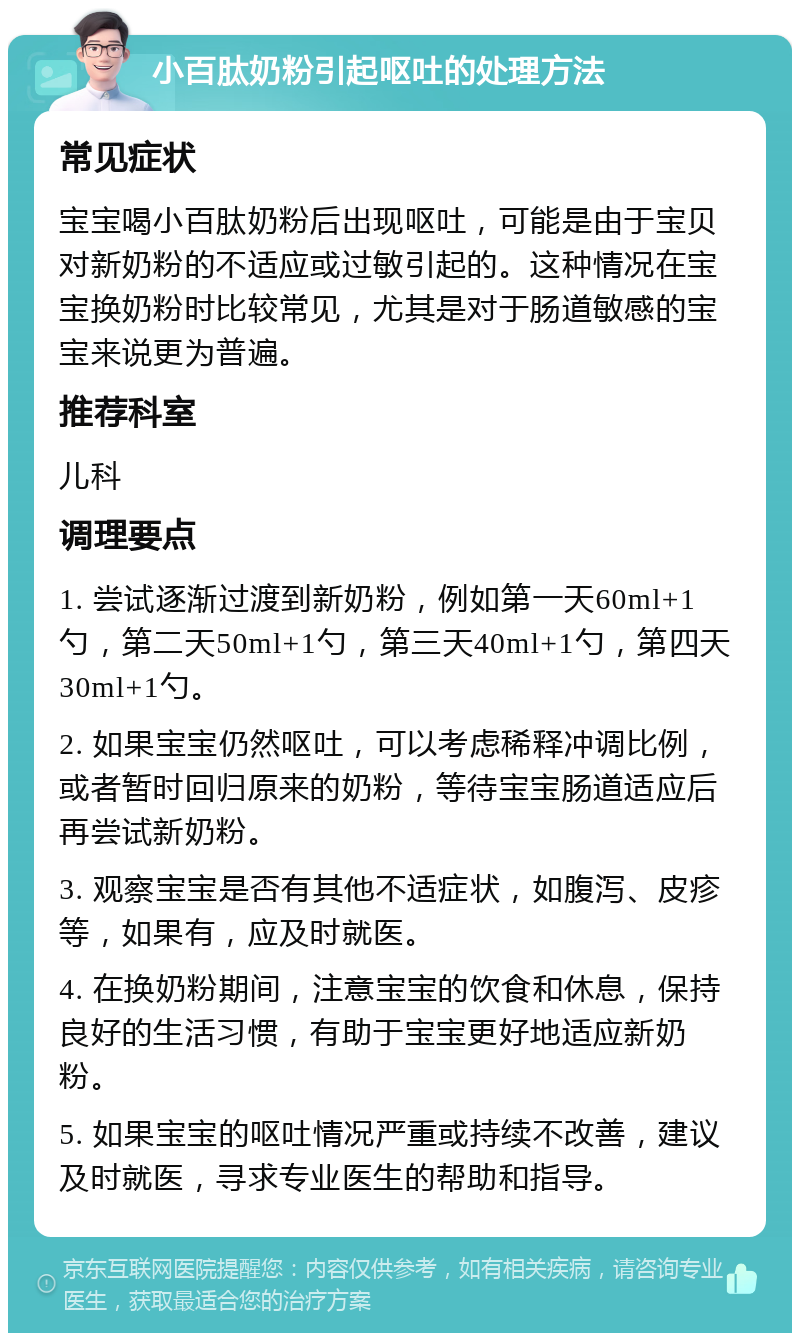 小百肽奶粉引起呕吐的处理方法 常见症状 宝宝喝小百肽奶粉后出现呕吐，可能是由于宝贝对新奶粉的不适应或过敏引起的。这种情况在宝宝换奶粉时比较常见，尤其是对于肠道敏感的宝宝来说更为普遍。 推荐科室 儿科 调理要点 1. 尝试逐渐过渡到新奶粉，例如第一天60ml+1勺，第二天50ml+1勺，第三天40ml+1勺，第四天30ml+1勺。 2. 如果宝宝仍然呕吐，可以考虑稀释冲调比例，或者暂时回归原来的奶粉，等待宝宝肠道适应后再尝试新奶粉。 3. 观察宝宝是否有其他不适症状，如腹泻、皮疹等，如果有，应及时就医。 4. 在换奶粉期间，注意宝宝的饮食和休息，保持良好的生活习惯，有助于宝宝更好地适应新奶粉。 5. 如果宝宝的呕吐情况严重或持续不改善，建议及时就医，寻求专业医生的帮助和指导。