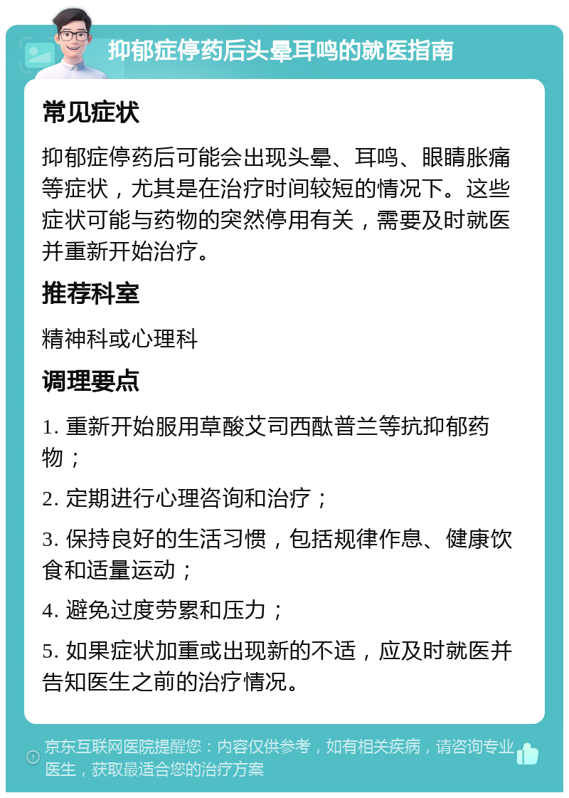 抑郁症停药后头晕耳鸣的就医指南 常见症状 抑郁症停药后可能会出现头晕、耳鸣、眼睛胀痛等症状，尤其是在治疗时间较短的情况下。这些症状可能与药物的突然停用有关，需要及时就医并重新开始治疗。 推荐科室 精神科或心理科 调理要点 1. 重新开始服用草酸艾司西酞普兰等抗抑郁药物； 2. 定期进行心理咨询和治疗； 3. 保持良好的生活习惯，包括规律作息、健康饮食和适量运动； 4. 避免过度劳累和压力； 5. 如果症状加重或出现新的不适，应及时就医并告知医生之前的治疗情况。