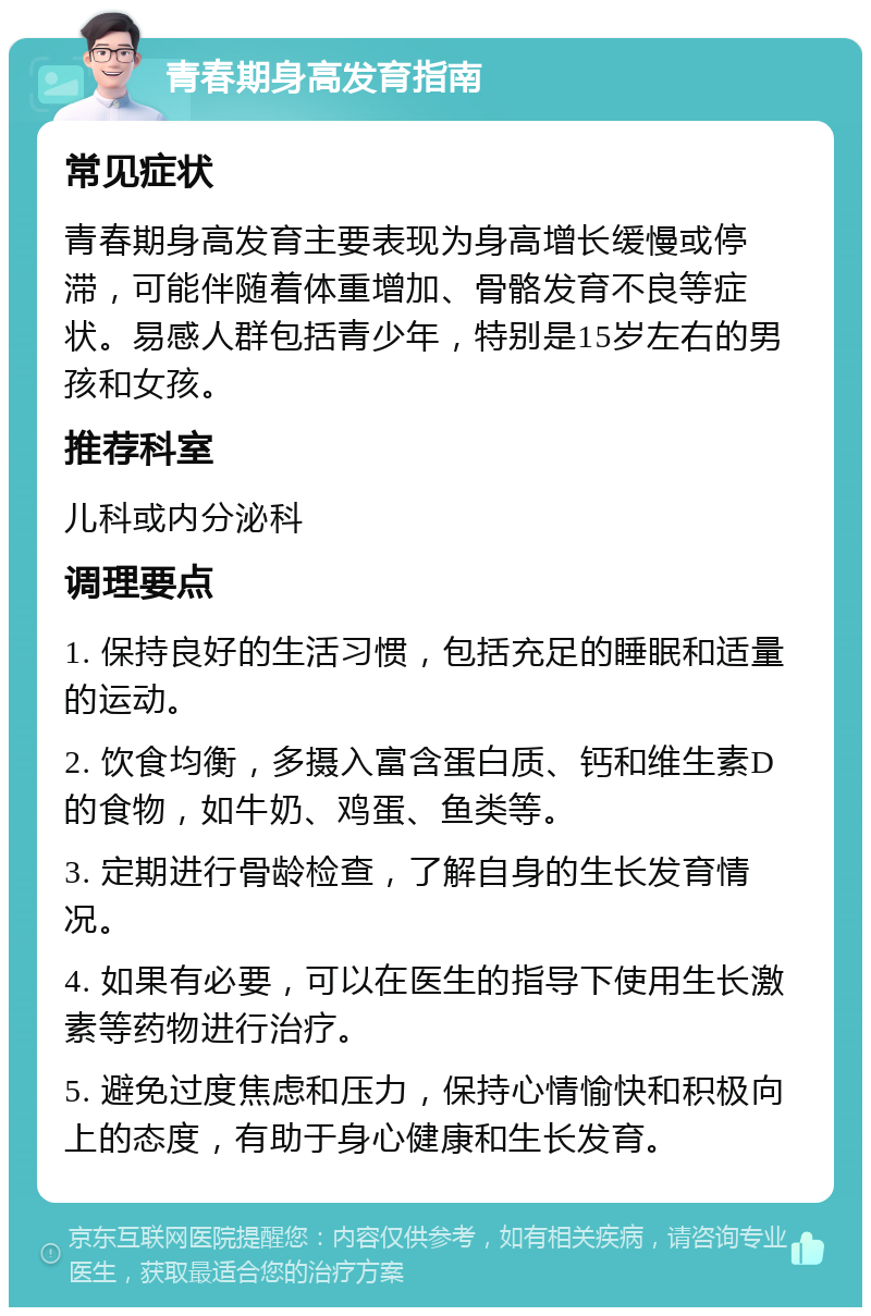 青春期身高发育指南 常见症状 青春期身高发育主要表现为身高增长缓慢或停滞，可能伴随着体重增加、骨骼发育不良等症状。易感人群包括青少年，特别是15岁左右的男孩和女孩。 推荐科室 儿科或内分泌科 调理要点 1. 保持良好的生活习惯，包括充足的睡眠和适量的运动。 2. 饮食均衡，多摄入富含蛋白质、钙和维生素D的食物，如牛奶、鸡蛋、鱼类等。 3. 定期进行骨龄检查，了解自身的生长发育情况。 4. 如果有必要，可以在医生的指导下使用生长激素等药物进行治疗。 5. 避免过度焦虑和压力，保持心情愉快和积极向上的态度，有助于身心健康和生长发育。