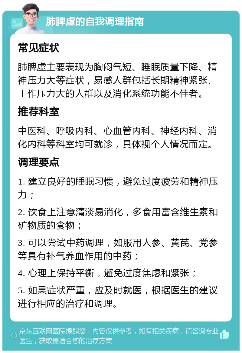 肺脾虚的自我调理指南 常见症状 肺脾虚主要表现为胸闷气短、睡眠质量下降、精神压力大等症状，易感人群包括长期精神紧张、工作压力大的人群以及消化系统功能不佳者。 推荐科室 中医科、呼吸内科、心血管内科、神经内科、消化内科等科室均可就诊，具体视个人情况而定。 调理要点 1. 建立良好的睡眠习惯，避免过度疲劳和精神压力； 2. 饮食上注意清淡易消化，多食用富含维生素和矿物质的食物； 3. 可以尝试中药调理，如服用人参、黄芪、党参等具有补气养血作用的中药； 4. 心理上保持平衡，避免过度焦虑和紧张； 5. 如果症状严重，应及时就医，根据医生的建议进行相应的治疗和调理。