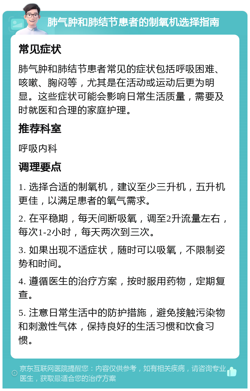 肺气肿和肺结节患者的制氧机选择指南 常见症状 肺气肿和肺结节患者常见的症状包括呼吸困难、咳嗽、胸闷等，尤其是在活动或运动后更为明显。这些症状可能会影响日常生活质量，需要及时就医和合理的家庭护理。 推荐科室 呼吸内科 调理要点 1. 选择合适的制氧机，建议至少三升机，五升机更佳，以满足患者的氧气需求。 2. 在平稳期，每天间断吸氧，调至2升流量左右，每次1-2小时，每天两次到三次。 3. 如果出现不适症状，随时可以吸氧，不限制姿势和时间。 4. 遵循医生的治疗方案，按时服用药物，定期复查。 5. 注意日常生活中的防护措施，避免接触污染物和刺激性气体，保持良好的生活习惯和饮食习惯。