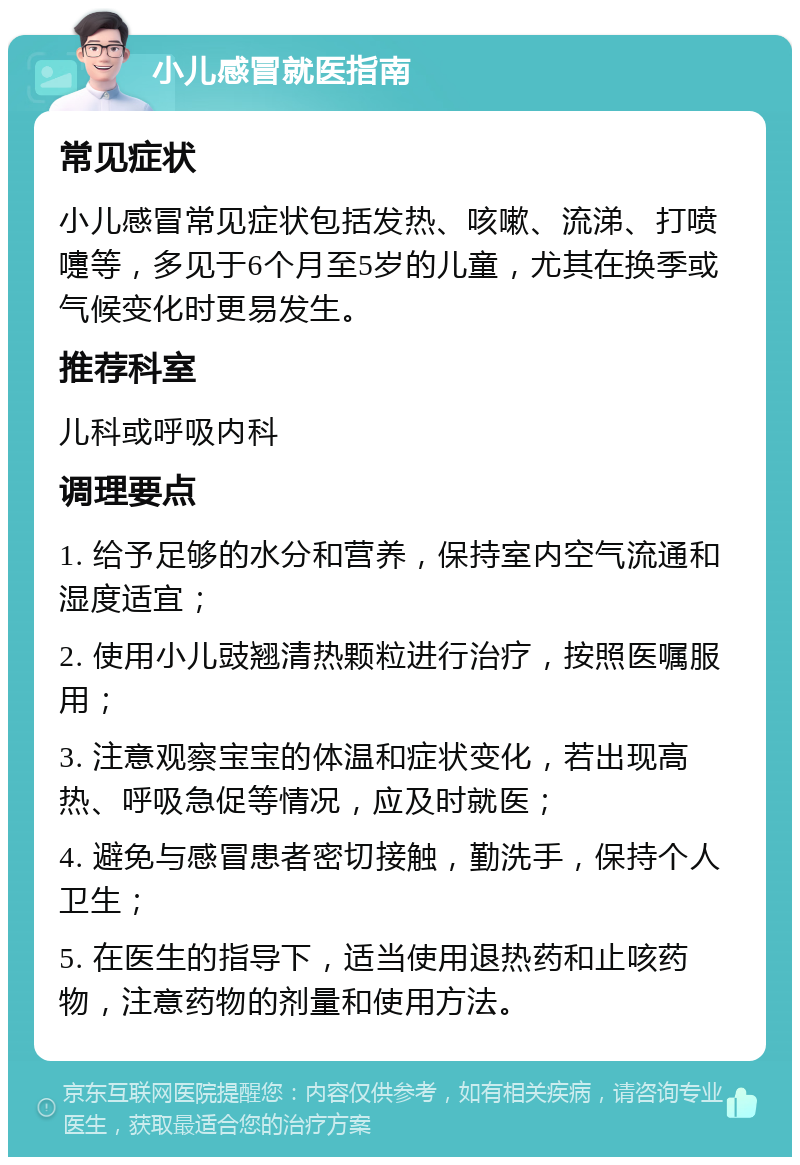 小儿感冒就医指南 常见症状 小儿感冒常见症状包括发热、咳嗽、流涕、打喷嚏等，多见于6个月至5岁的儿童，尤其在换季或气候变化时更易发生。 推荐科室 儿科或呼吸内科 调理要点 1. 给予足够的水分和营养，保持室内空气流通和湿度适宜； 2. 使用小儿豉翘清热颗粒进行治疗，按照医嘱服用； 3. 注意观察宝宝的体温和症状变化，若出现高热、呼吸急促等情况，应及时就医； 4. 避免与感冒患者密切接触，勤洗手，保持个人卫生； 5. 在医生的指导下，适当使用退热药和止咳药物，注意药物的剂量和使用方法。