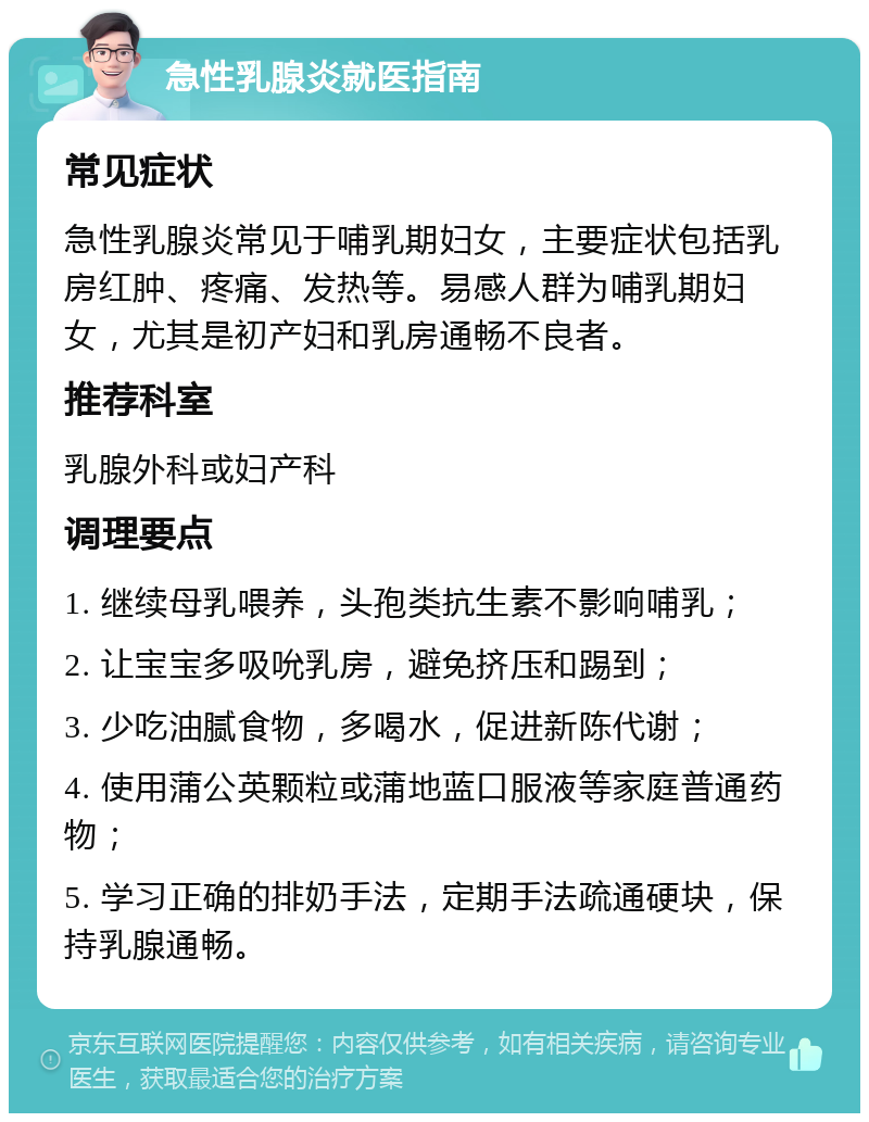 急性乳腺炎就医指南 常见症状 急性乳腺炎常见于哺乳期妇女，主要症状包括乳房红肿、疼痛、发热等。易感人群为哺乳期妇女，尤其是初产妇和乳房通畅不良者。 推荐科室 乳腺外科或妇产科 调理要点 1. 继续母乳喂养，头孢类抗生素不影响哺乳； 2. 让宝宝多吸吮乳房，避免挤压和踢到； 3. 少吃油腻食物，多喝水，促进新陈代谢； 4. 使用蒲公英颗粒或蒲地蓝口服液等家庭普通药物； 5. 学习正确的排奶手法，定期手法疏通硬块，保持乳腺通畅。