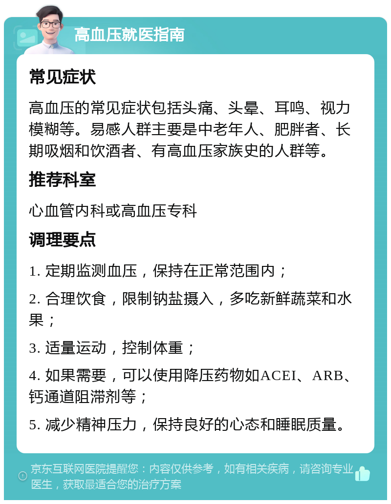 高血压就医指南 常见症状 高血压的常见症状包括头痛、头晕、耳鸣、视力模糊等。易感人群主要是中老年人、肥胖者、长期吸烟和饮酒者、有高血压家族史的人群等。 推荐科室 心血管内科或高血压专科 调理要点 1. 定期监测血压，保持在正常范围内； 2. 合理饮食，限制钠盐摄入，多吃新鲜蔬菜和水果； 3. 适量运动，控制体重； 4. 如果需要，可以使用降压药物如ACEI、ARB、钙通道阻滞剂等； 5. 减少精神压力，保持良好的心态和睡眠质量。