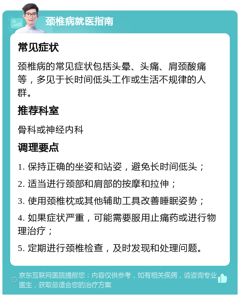 颈椎病就医指南 常见症状 颈椎病的常见症状包括头晕、头痛、肩颈酸痛等，多见于长时间低头工作或生活不规律的人群。 推荐科室 骨科或神经内科 调理要点 1. 保持正确的坐姿和站姿，避免长时间低头； 2. 适当进行颈部和肩部的按摩和拉伸； 3. 使用颈椎枕或其他辅助工具改善睡眠姿势； 4. 如果症状严重，可能需要服用止痛药或进行物理治疗； 5. 定期进行颈椎检查，及时发现和处理问题。