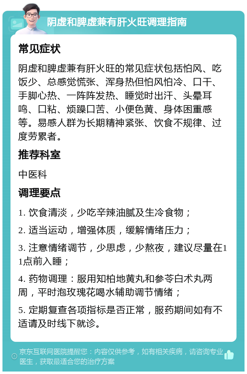 阴虚和脾虚兼有肝火旺调理指南 常见症状 阴虚和脾虚兼有肝火旺的常见症状包括怕风、吃饭少、总感觉慌张、浑身热但怕风怕冷、口干、手脚心热、一阵阵发热、睡觉时出汗、头晕耳鸣、口粘、烦躁口苦、小便色黄、身体困重感等。易感人群为长期精神紧张、饮食不规律、过度劳累者。 推荐科室 中医科 调理要点 1. 饮食清淡，少吃辛辣油腻及生冷食物； 2. 适当运动，增强体质，缓解情绪压力； 3. 注意情绪调节，少思虑，少熬夜，建议尽量在11点前入睡； 4. 药物调理：服用知柏地黄丸和参苓白术丸两周，平时泡玫瑰花喝水辅助调节情绪； 5. 定期复查各项指标是否正常，服药期间如有不适请及时线下就诊。