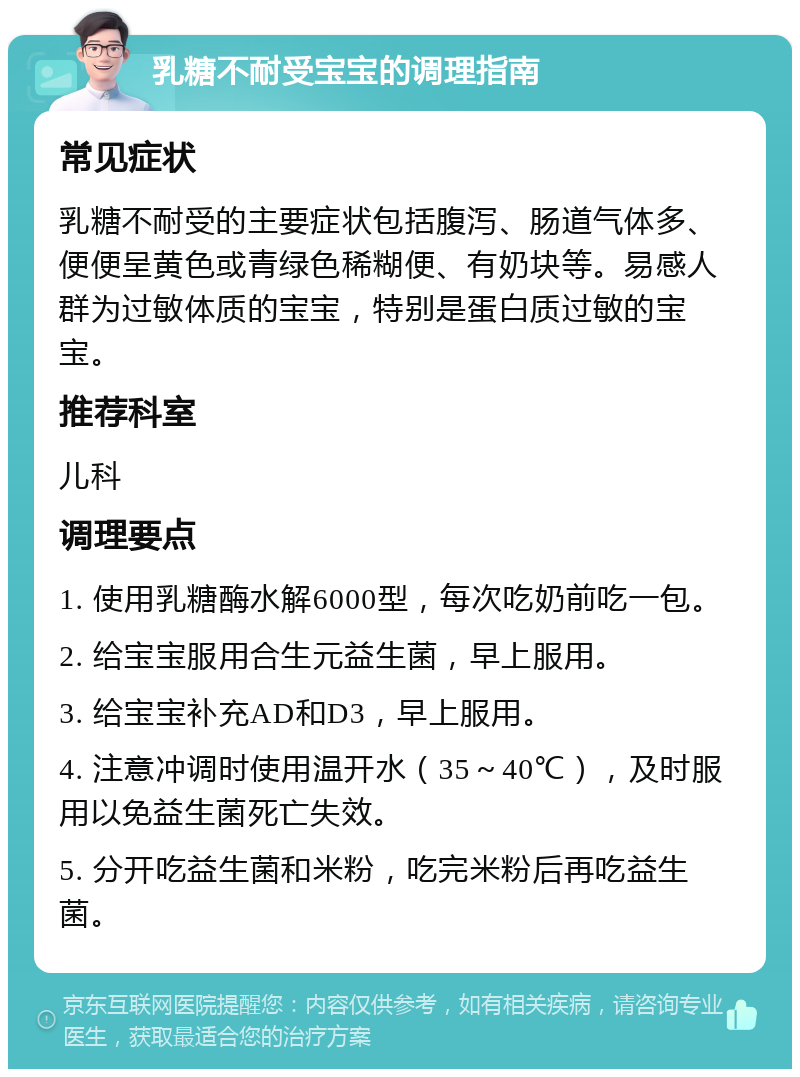 乳糖不耐受宝宝的调理指南 常见症状 乳糖不耐受的主要症状包括腹泻、肠道气体多、便便呈黄色或青绿色稀糊便、有奶块等。易感人群为过敏体质的宝宝，特别是蛋白质过敏的宝宝。 推荐科室 儿科 调理要点 1. 使用乳糖酶水解6000型，每次吃奶前吃一包。 2. 给宝宝服用合生元益生菌，早上服用。 3. 给宝宝补充AD和D3，早上服用。 4. 注意冲调时使用温开水（35～40℃），及时服用以免益生菌死亡失效。 5. 分开吃益生菌和米粉，吃完米粉后再吃益生菌。