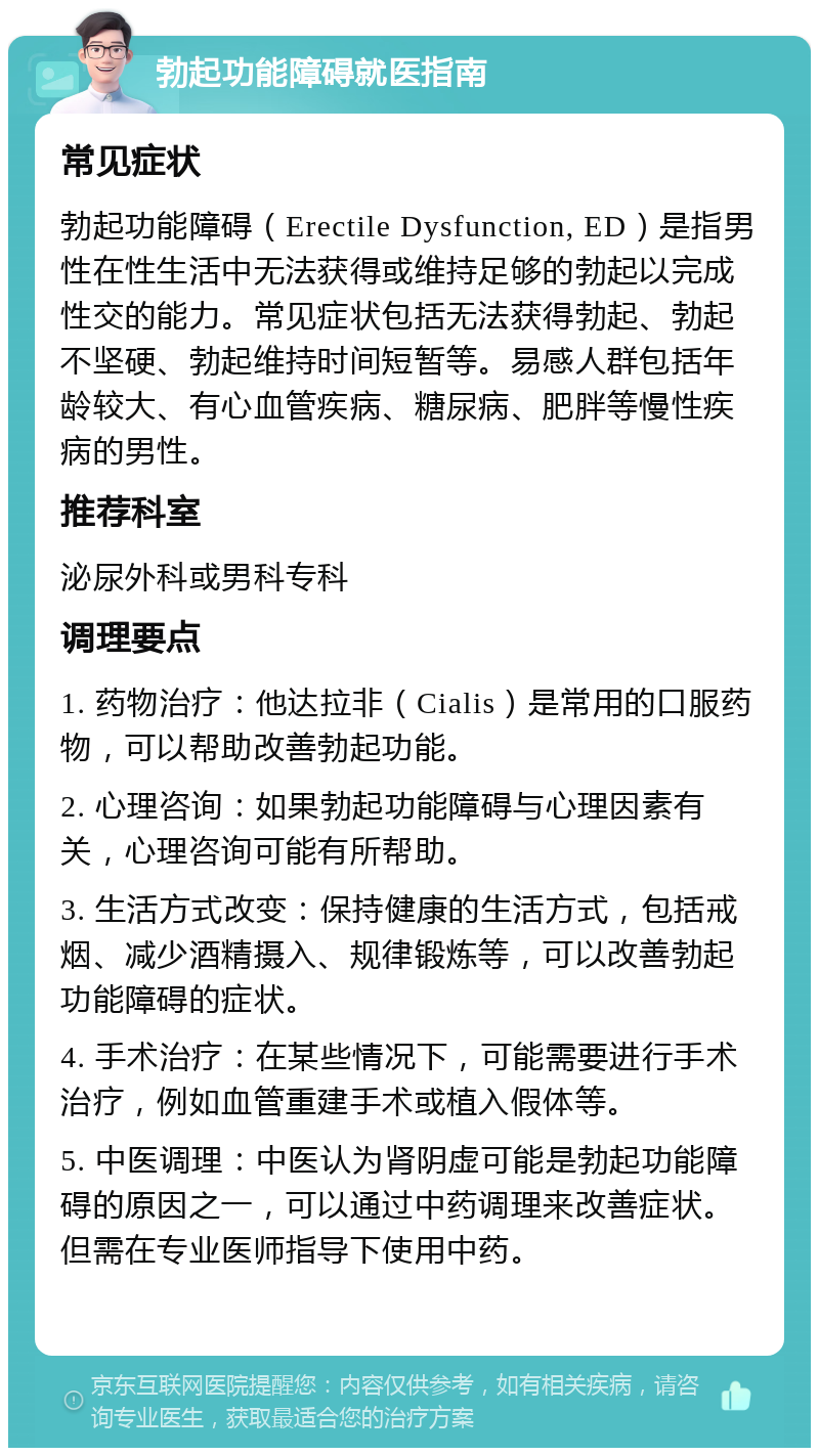 勃起功能障碍就医指南 常见症状 勃起功能障碍（Erectile Dysfunction, ED）是指男性在性生活中无法获得或维持足够的勃起以完成性交的能力。常见症状包括无法获得勃起、勃起不坚硬、勃起维持时间短暂等。易感人群包括年龄较大、有心血管疾病、糖尿病、肥胖等慢性疾病的男性。 推荐科室 泌尿外科或男科专科 调理要点 1. 药物治疗：他达拉非（Cialis）是常用的口服药物，可以帮助改善勃起功能。 2. 心理咨询：如果勃起功能障碍与心理因素有关，心理咨询可能有所帮助。 3. 生活方式改变：保持健康的生活方式，包括戒烟、减少酒精摄入、规律锻炼等，可以改善勃起功能障碍的症状。 4. 手术治疗：在某些情况下，可能需要进行手术治疗，例如血管重建手术或植入假体等。 5. 中医调理：中医认为肾阴虚可能是勃起功能障碍的原因之一，可以通过中药调理来改善症状。但需在专业医师指导下使用中药。