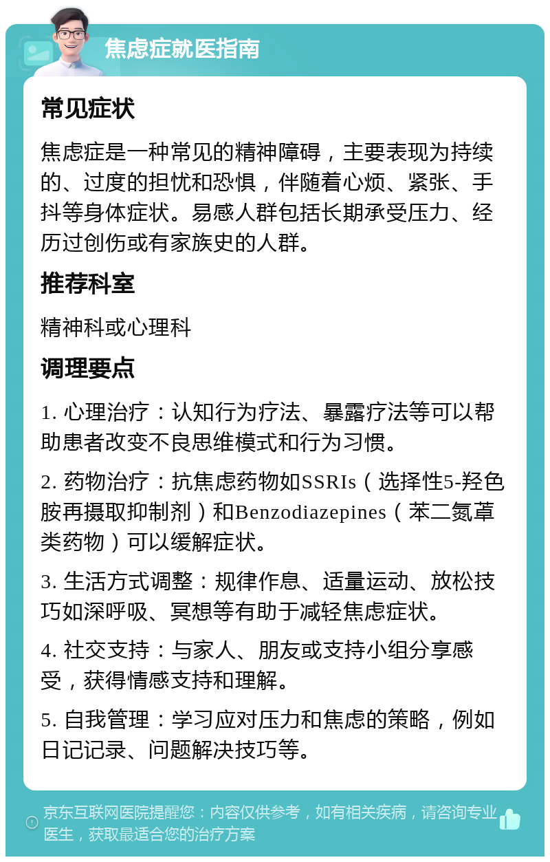 焦虑症就医指南 常见症状 焦虑症是一种常见的精神障碍，主要表现为持续的、过度的担忧和恐惧，伴随着心烦、紧张、手抖等身体症状。易感人群包括长期承受压力、经历过创伤或有家族史的人群。 推荐科室 精神科或心理科 调理要点 1. 心理治疗：认知行为疗法、暴露疗法等可以帮助患者改变不良思维模式和行为习惯。 2. 药物治疗：抗焦虑药物如SSRIs（选择性5-羟色胺再摄取抑制剂）和Benzodiazepines（苯二氮䓬类药物）可以缓解症状。 3. 生活方式调整：规律作息、适量运动、放松技巧如深呼吸、冥想等有助于减轻焦虑症状。 4. 社交支持：与家人、朋友或支持小组分享感受，获得情感支持和理解。 5. 自我管理：学习应对压力和焦虑的策略，例如日记记录、问题解决技巧等。