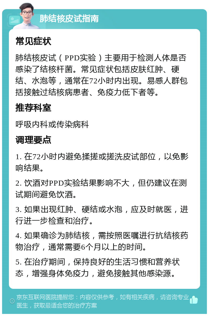 肺结核皮试指南 常见症状 肺结核皮试（PPD实验）主要用于检测人体是否感染了结核杆菌。常见症状包括皮肤红肿、硬结、水泡等，通常在72小时内出现。易感人群包括接触过结核病患者、免疫力低下者等。 推荐科室 呼吸内科或传染病科 调理要点 1. 在72小时内避免揉搓或搓洗皮试部位，以免影响结果。 2. 饮酒对PPD实验结果影响不大，但仍建议在测试期间避免饮酒。 3. 如果出现红肿、硬结或水泡，应及时就医，进行进一步检查和治疗。 4. 如果确诊为肺结核，需按照医嘱进行抗结核药物治疗，通常需要6个月以上的时间。 5. 在治疗期间，保持良好的生活习惯和营养状态，增强身体免疫力，避免接触其他感染源。