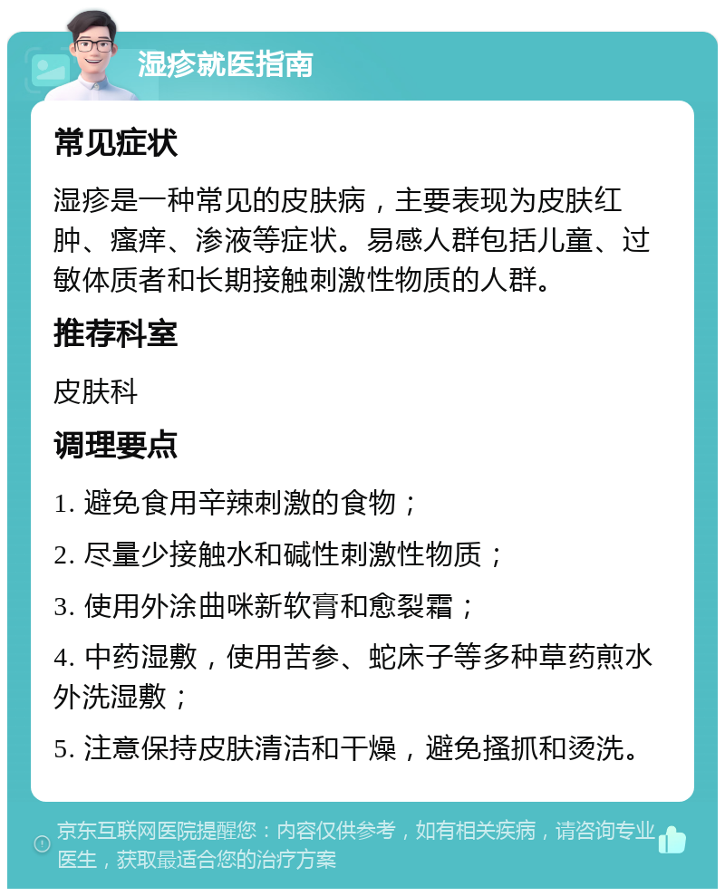 湿疹就医指南 常见症状 湿疹是一种常见的皮肤病，主要表现为皮肤红肿、瘙痒、渗液等症状。易感人群包括儿童、过敏体质者和长期接触刺激性物质的人群。 推荐科室 皮肤科 调理要点 1. 避免食用辛辣刺激的食物； 2. 尽量少接触水和碱性刺激性物质； 3. 使用外涂曲咪新软膏和愈裂霜； 4. 中药湿敷，使用苦参、蛇床子等多种草药煎水外洗湿敷； 5. 注意保持皮肤清洁和干燥，避免搔抓和烫洗。