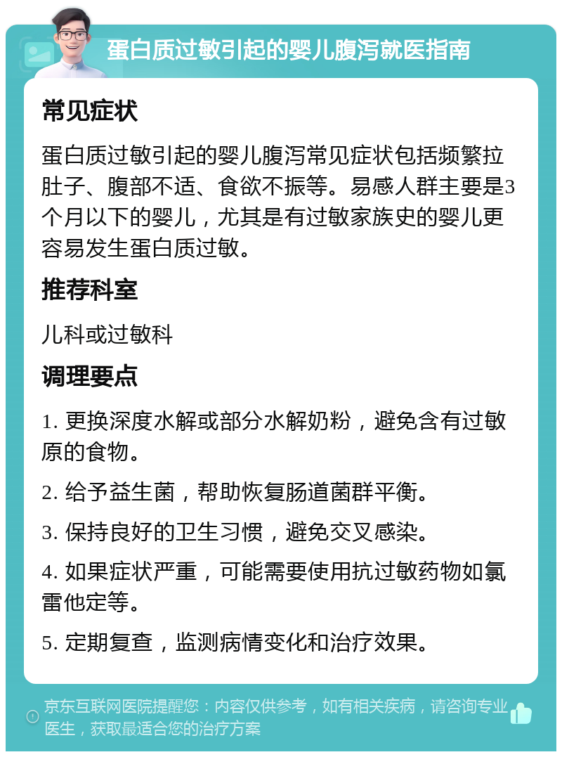 蛋白质过敏引起的婴儿腹泻就医指南 常见症状 蛋白质过敏引起的婴儿腹泻常见症状包括频繁拉肚子、腹部不适、食欲不振等。易感人群主要是3个月以下的婴儿，尤其是有过敏家族史的婴儿更容易发生蛋白质过敏。 推荐科室 儿科或过敏科 调理要点 1. 更换深度水解或部分水解奶粉，避免含有过敏原的食物。 2. 给予益生菌，帮助恢复肠道菌群平衡。 3. 保持良好的卫生习惯，避免交叉感染。 4. 如果症状严重，可能需要使用抗过敏药物如氯雷他定等。 5. 定期复查，监测病情变化和治疗效果。