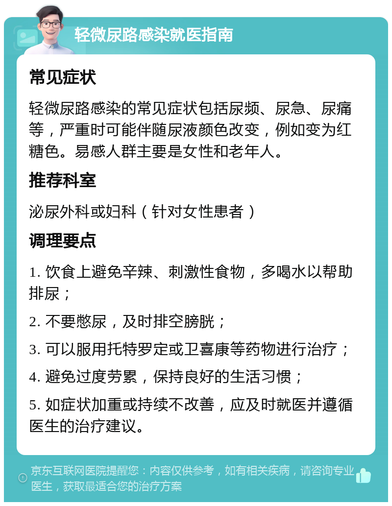 轻微尿路感染就医指南 常见症状 轻微尿路感染的常见症状包括尿频、尿急、尿痛等，严重时可能伴随尿液颜色改变，例如变为红糖色。易感人群主要是女性和老年人。 推荐科室 泌尿外科或妇科（针对女性患者） 调理要点 1. 饮食上避免辛辣、刺激性食物，多喝水以帮助排尿； 2. 不要憋尿，及时排空膀胱； 3. 可以服用托特罗定或卫喜康等药物进行治疗； 4. 避免过度劳累，保持良好的生活习惯； 5. 如症状加重或持续不改善，应及时就医并遵循医生的治疗建议。