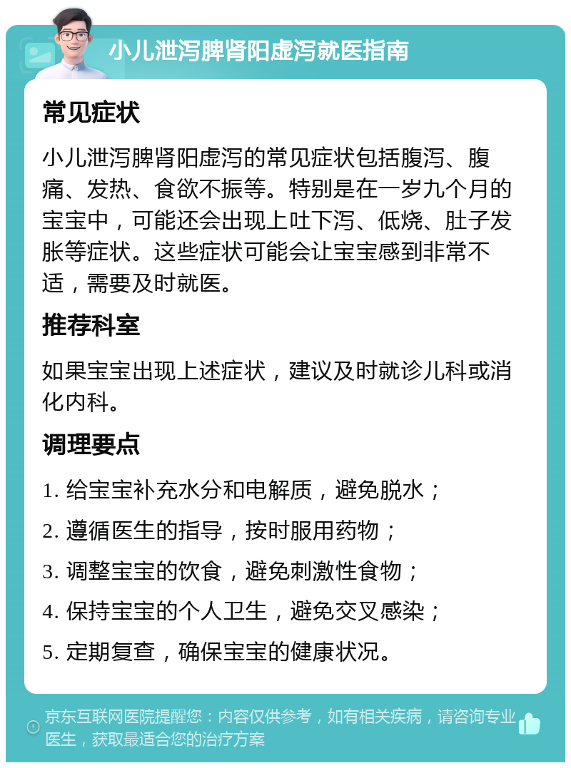 小儿泄泻脾肾阳虚泻就医指南 常见症状 小儿泄泻脾肾阳虚泻的常见症状包括腹泻、腹痛、发热、食欲不振等。特别是在一岁九个月的宝宝中，可能还会出现上吐下泻、低烧、肚子发胀等症状。这些症状可能会让宝宝感到非常不适，需要及时就医。 推荐科室 如果宝宝出现上述症状，建议及时就诊儿科或消化内科。 调理要点 1. 给宝宝补充水分和电解质，避免脱水； 2. 遵循医生的指导，按时服用药物； 3. 调整宝宝的饮食，避免刺激性食物； 4. 保持宝宝的个人卫生，避免交叉感染； 5. 定期复查，确保宝宝的健康状况。