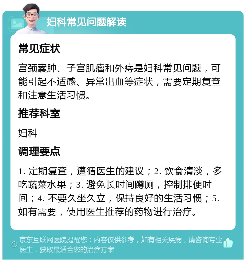 妇科常见问题解读 常见症状 宫颈囊肿、子宫肌瘤和外痔是妇科常见问题，可能引起不适感、异常出血等症状，需要定期复查和注意生活习惯。 推荐科室 妇科 调理要点 1. 定期复查，遵循医生的建议；2. 饮食清淡，多吃蔬菜水果；3. 避免长时间蹲厕，控制排便时间；4. 不要久坐久立，保持良好的生活习惯；5. 如有需要，使用医生推荐的药物进行治疗。