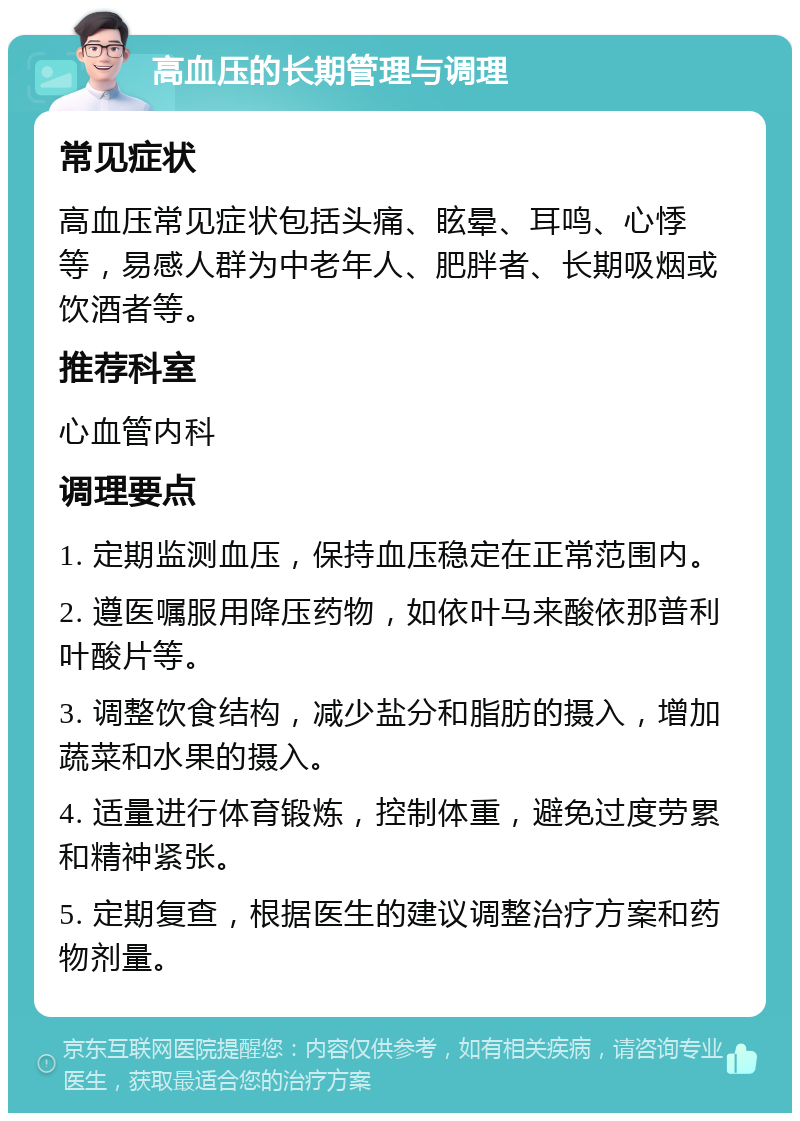 高血压的长期管理与调理 常见症状 高血压常见症状包括头痛、眩晕、耳鸣、心悸等，易感人群为中老年人、肥胖者、长期吸烟或饮酒者等。 推荐科室 心血管内科 调理要点 1. 定期监测血压，保持血压稳定在正常范围内。 2. 遵医嘱服用降压药物，如依叶马来酸依那普利叶酸片等。 3. 调整饮食结构，减少盐分和脂肪的摄入，增加蔬菜和水果的摄入。 4. 适量进行体育锻炼，控制体重，避免过度劳累和精神紧张。 5. 定期复查，根据医生的建议调整治疗方案和药物剂量。