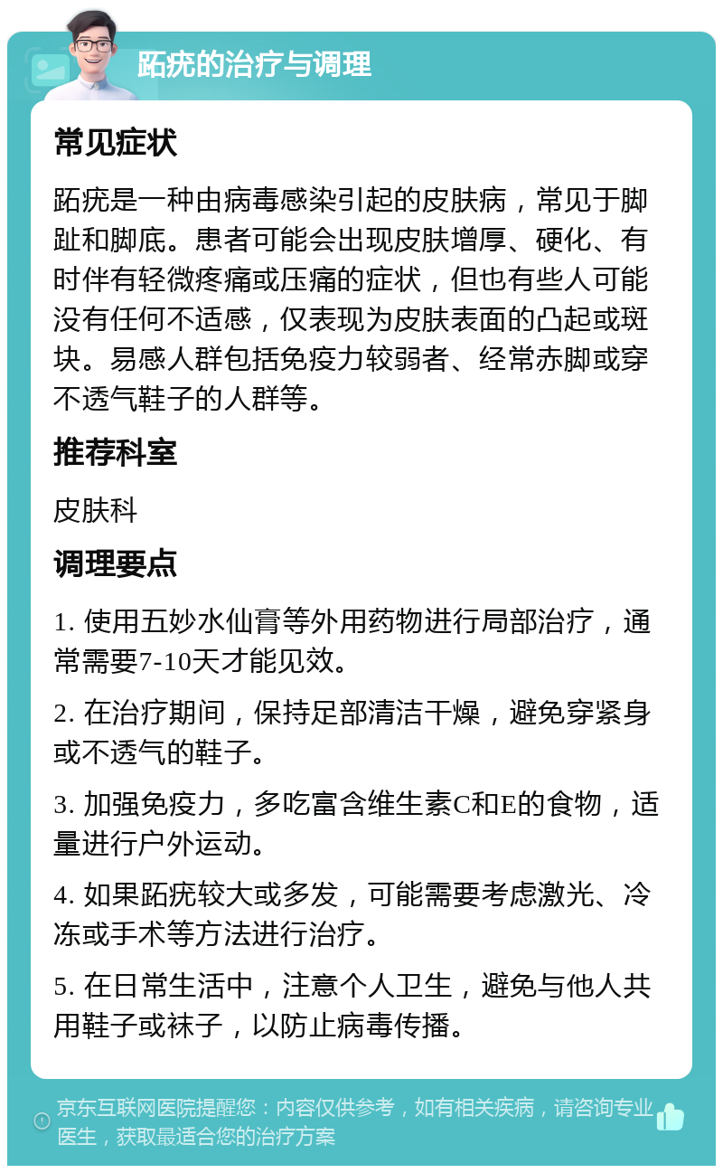 跖疣的治疗与调理 常见症状 跖疣是一种由病毒感染引起的皮肤病，常见于脚趾和脚底。患者可能会出现皮肤增厚、硬化、有时伴有轻微疼痛或压痛的症状，但也有些人可能没有任何不适感，仅表现为皮肤表面的凸起或斑块。易感人群包括免疫力较弱者、经常赤脚或穿不透气鞋子的人群等。 推荐科室 皮肤科 调理要点 1. 使用五妙水仙膏等外用药物进行局部治疗，通常需要7-10天才能见效。 2. 在治疗期间，保持足部清洁干燥，避免穿紧身或不透气的鞋子。 3. 加强免疫力，多吃富含维生素C和E的食物，适量进行户外运动。 4. 如果跖疣较大或多发，可能需要考虑激光、冷冻或手术等方法进行治疗。 5. 在日常生活中，注意个人卫生，避免与他人共用鞋子或袜子，以防止病毒传播。