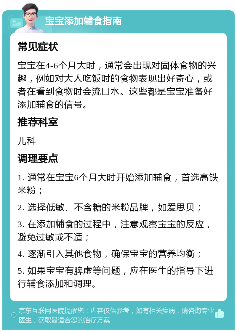 宝宝添加辅食指南 常见症状 宝宝在4-6个月大时，通常会出现对固体食物的兴趣，例如对大人吃饭时的食物表现出好奇心，或者在看到食物时会流口水。这些都是宝宝准备好添加辅食的信号。 推荐科室 儿科 调理要点 1. 通常在宝宝6个月大时开始添加辅食，首选高铁米粉； 2. 选择低敏、不含糖的米粉品牌，如爱思贝； 3. 在添加辅食的过程中，注意观察宝宝的反应，避免过敏或不适； 4. 逐渐引入其他食物，确保宝宝的营养均衡； 5. 如果宝宝有脾虚等问题，应在医生的指导下进行辅食添加和调理。