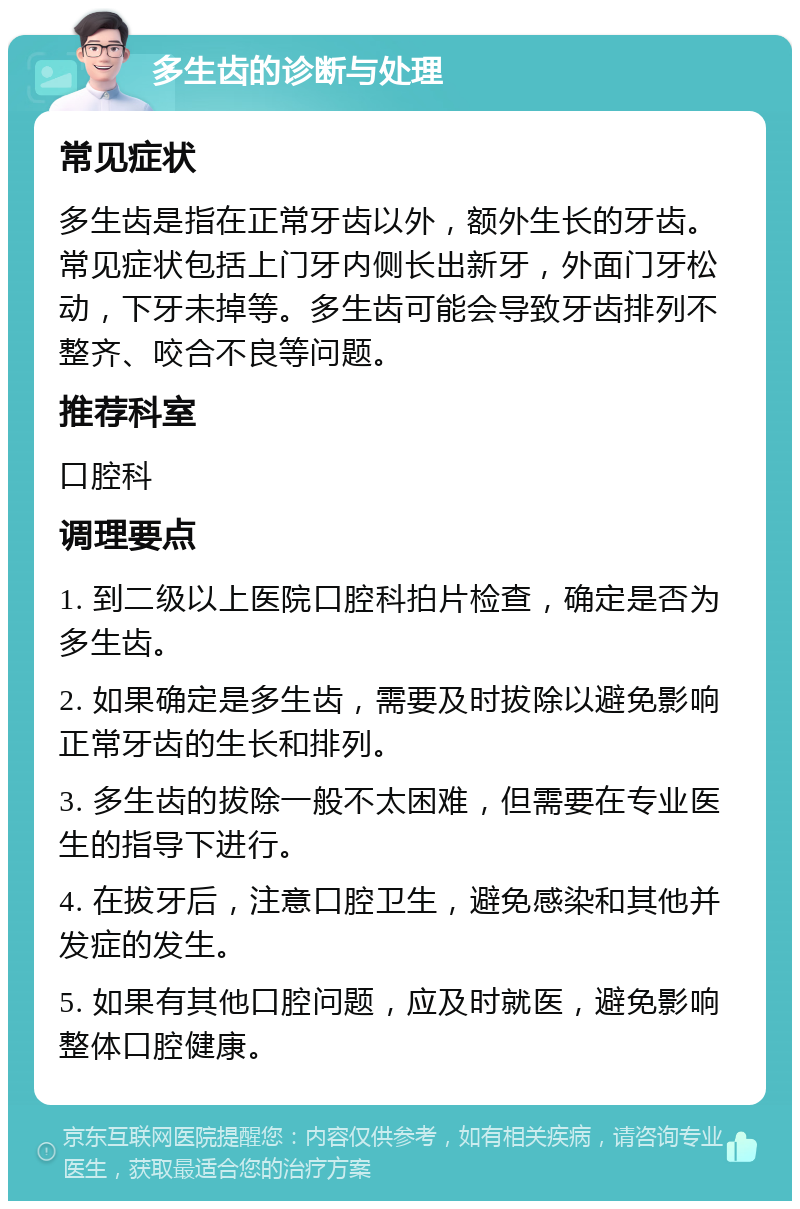 多生齿的诊断与处理 常见症状 多生齿是指在正常牙齿以外，额外生长的牙齿。常见症状包括上门牙内侧长出新牙，外面门牙松动，下牙未掉等。多生齿可能会导致牙齿排列不整齐、咬合不良等问题。 推荐科室 口腔科 调理要点 1. 到二级以上医院口腔科拍片检查，确定是否为多生齿。 2. 如果确定是多生齿，需要及时拔除以避免影响正常牙齿的生长和排列。 3. 多生齿的拔除一般不太困难，但需要在专业医生的指导下进行。 4. 在拔牙后，注意口腔卫生，避免感染和其他并发症的发生。 5. 如果有其他口腔问题，应及时就医，避免影响整体口腔健康。