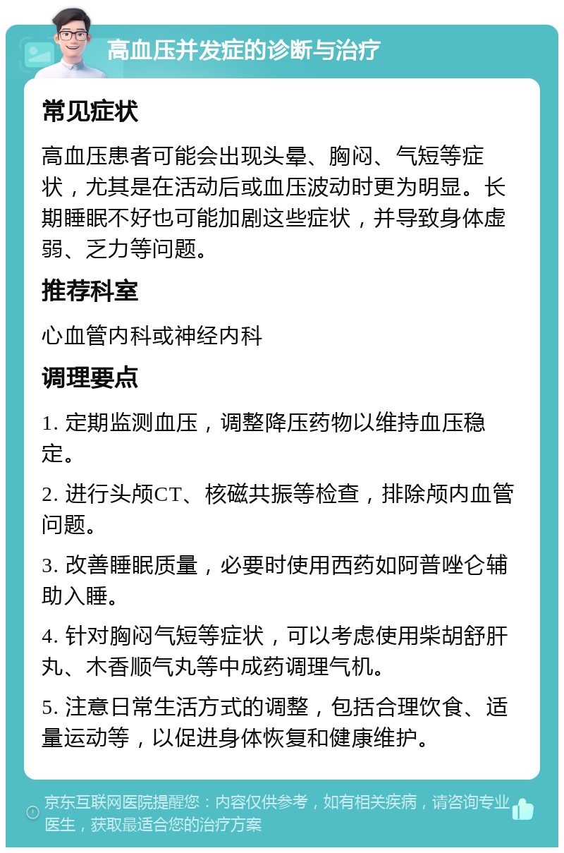 高血压并发症的诊断与治疗 常见症状 高血压患者可能会出现头晕、胸闷、气短等症状，尤其是在活动后或血压波动时更为明显。长期睡眠不好也可能加剧这些症状，并导致身体虚弱、乏力等问题。 推荐科室 心血管内科或神经内科 调理要点 1. 定期监测血压，调整降压药物以维持血压稳定。 2. 进行头颅CT、核磁共振等检查，排除颅内血管问题。 3. 改善睡眠质量，必要时使用西药如阿普唑仑辅助入睡。 4. 针对胸闷气短等症状，可以考虑使用柴胡舒肝丸、木香顺气丸等中成药调理气机。 5. 注意日常生活方式的调整，包括合理饮食、适量运动等，以促进身体恢复和健康维护。