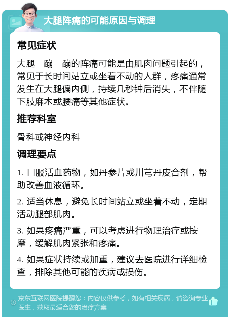 大腿阵痛的可能原因与调理 常见症状 大腿一蹦一蹦的阵痛可能是由肌肉问题引起的，常见于长时间站立或坐着不动的人群，疼痛通常发生在大腿偏内侧，持续几秒钟后消失，不伴随下肢麻木或腰痛等其他症状。 推荐科室 骨科或神经内科 调理要点 1. 口服活血药物，如丹参片或川芎丹皮合剂，帮助改善血液循环。 2. 适当休息，避免长时间站立或坐着不动，定期活动腿部肌肉。 3. 如果疼痛严重，可以考虑进行物理治疗或按摩，缓解肌肉紧张和疼痛。 4. 如果症状持续或加重，建议去医院进行详细检查，排除其他可能的疾病或损伤。