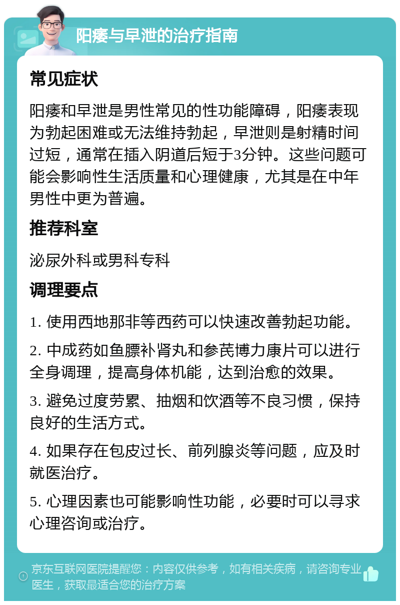 阳痿与早泄的治疗指南 常见症状 阳痿和早泄是男性常见的性功能障碍，阳痿表现为勃起困难或无法维持勃起，早泄则是射精时间过短，通常在插入阴道后短于3分钟。这些问题可能会影响性生活质量和心理健康，尤其是在中年男性中更为普遍。 推荐科室 泌尿外科或男科专科 调理要点 1. 使用西地那非等西药可以快速改善勃起功能。 2. 中成药如鱼膘补肾丸和参芪博力康片可以进行全身调理，提高身体机能，达到治愈的效果。 3. 避免过度劳累、抽烟和饮酒等不良习惯，保持良好的生活方式。 4. 如果存在包皮过长、前列腺炎等问题，应及时就医治疗。 5. 心理因素也可能影响性功能，必要时可以寻求心理咨询或治疗。