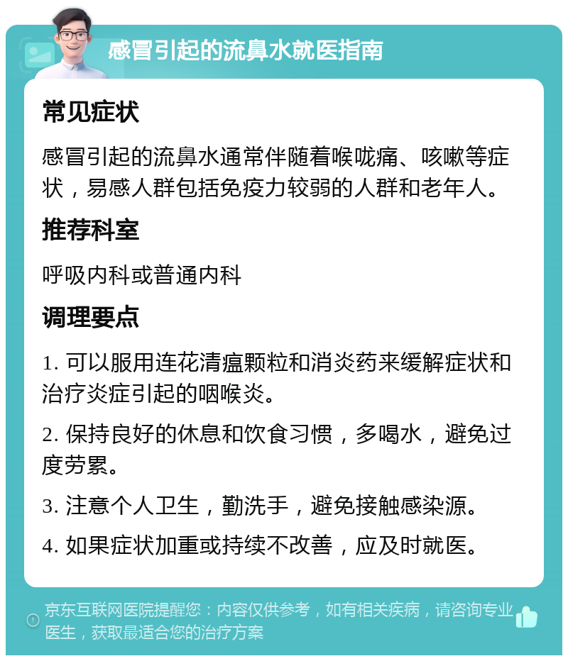 感冒引起的流鼻水就医指南 常见症状 感冒引起的流鼻水通常伴随着喉咙痛、咳嗽等症状，易感人群包括免疫力较弱的人群和老年人。 推荐科室 呼吸内科或普通内科 调理要点 1. 可以服用连花清瘟颗粒和消炎药来缓解症状和治疗炎症引起的咽喉炎。 2. 保持良好的休息和饮食习惯，多喝水，避免过度劳累。 3. 注意个人卫生，勤洗手，避免接触感染源。 4. 如果症状加重或持续不改善，应及时就医。