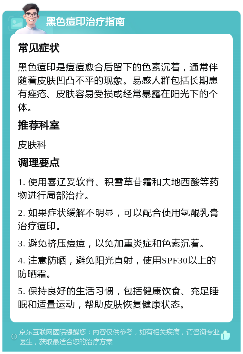 黑色痘印治疗指南 常见症状 黑色痘印是痘痘愈合后留下的色素沉着，通常伴随着皮肤凹凸不平的现象。易感人群包括长期患有痤疮、皮肤容易受损或经常暴露在阳光下的个体。 推荐科室 皮肤科 调理要点 1. 使用喜辽妥软膏、积雪草苷霜和夫地西酸等药物进行局部治疗。 2. 如果症状缓解不明显，可以配合使用氢醌乳膏治疗痘印。 3. 避免挤压痘痘，以免加重炎症和色素沉着。 4. 注意防晒，避免阳光直射，使用SPF30以上的防晒霜。 5. 保持良好的生活习惯，包括健康饮食、充足睡眠和适量运动，帮助皮肤恢复健康状态。