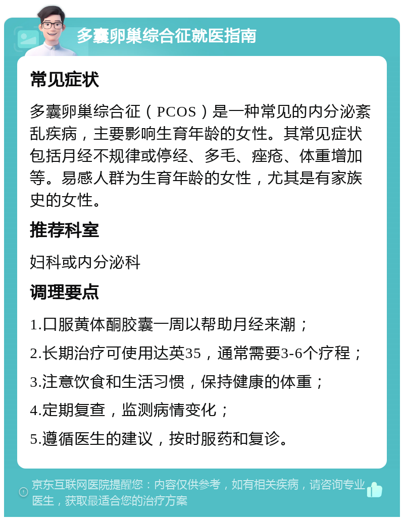 多囊卵巢综合征就医指南 常见症状 多囊卵巢综合征（PCOS）是一种常见的内分泌紊乱疾病，主要影响生育年龄的女性。其常见症状包括月经不规律或停经、多毛、痤疮、体重增加等。易感人群为生育年龄的女性，尤其是有家族史的女性。 推荐科室 妇科或内分泌科 调理要点 1.口服黄体酮胶囊一周以帮助月经来潮； 2.长期治疗可使用达英35，通常需要3-6个疗程； 3.注意饮食和生活习惯，保持健康的体重； 4.定期复查，监测病情变化； 5.遵循医生的建议，按时服药和复诊。