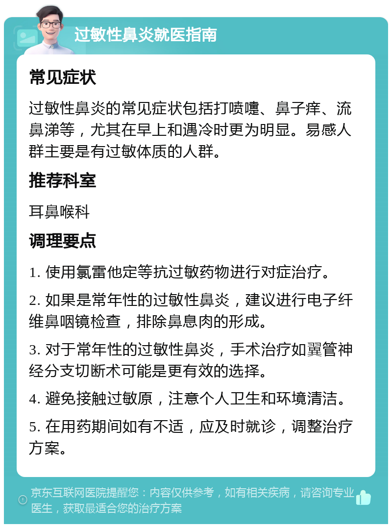 过敏性鼻炎就医指南 常见症状 过敏性鼻炎的常见症状包括打喷嚏、鼻子痒、流鼻涕等，尤其在早上和遇冷时更为明显。易感人群主要是有过敏体质的人群。 推荐科室 耳鼻喉科 调理要点 1. 使用氯雷他定等抗过敏药物进行对症治疗。 2. 如果是常年性的过敏性鼻炎，建议进行电子纤维鼻咽镜检查，排除鼻息肉的形成。 3. 对于常年性的过敏性鼻炎，手术治疗如翼管神经分支切断术可能是更有效的选择。 4. 避免接触过敏原，注意个人卫生和环境清洁。 5. 在用药期间如有不适，应及时就诊，调整治疗方案。