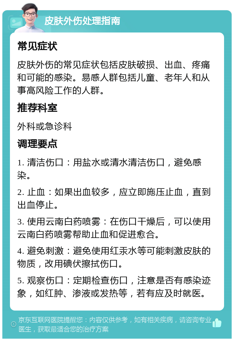 皮肤外伤处理指南 常见症状 皮肤外伤的常见症状包括皮肤破损、出血、疼痛和可能的感染。易感人群包括儿童、老年人和从事高风险工作的人群。 推荐科室 外科或急诊科 调理要点 1. 清洁伤口：用盐水或清水清洁伤口，避免感染。 2. 止血：如果出血较多，应立即施压止血，直到出血停止。 3. 使用云南白药喷雾：在伤口干燥后，可以使用云南白药喷雾帮助止血和促进愈合。 4. 避免刺激：避免使用红汞水等可能刺激皮肤的物质，改用碘伏擦拭伤口。 5. 观察伤口：定期检查伤口，注意是否有感染迹象，如红肿、渗液或发热等，若有应及时就医。